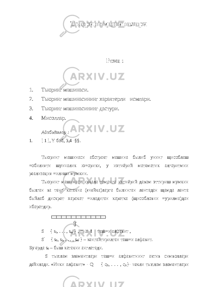 Тьюринг машиналари Режа : 1. Тьюринг машинаси. 2. Тьюринг машинасининг характерли =исмлари. 3. Тьюринг машинасининг дастури. 4. Мисоллар. Адабиётлар : 1. [ 1 ], Y боб, 3,4 -§§. Тьюринг машинаси абстракт машина былиб унинг щисоблаш =обилияти шунчалик ю=орики, у ихтиёрий математик алгоритмни реализация =илиши мумкин. Тьюринг машинаси иккала томонга ихтиёрий давом эттириш мумкин былган ва тенг катакча (ячейка)ларга былинган лентадан щамда лента быйлаб дискрет харакат =иладиган каретка (щисобловчи =урилма)дан иборатдир. S  { s 1 , . . . , s m } , m  1 - таш=и алфавит , S ’  { s 0 , s 1 , . . . , s m } – кенгайтирилган таш=и алфавит. Бу ерда s 0 – быш катакни англатади. S тыплам элементлари таш=и алфавитнинг актив символлари дейилади. «Ички алфавит» - Q  { q 0 , . . . , q k }- чекли тыплам элементлари 