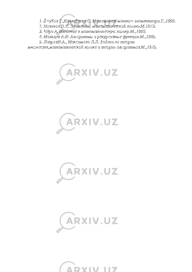 1. Ё=убов Т.,Каллибеков С. Математик манти= элементлари.Т.,1996. 2. Новиков П.С. Элементы математической логики.М.1973. 3. Чёрч А. Введение в математическую логику.М.,1960. 4. Мальцев А.И. Алгоритмы и рекурсивные функции.М.,1965. 5. ЛавровИ.А., Максимова Л.Л. Задачи по теории множеств,математической логике и теории алгоритмов.М.,1975. 