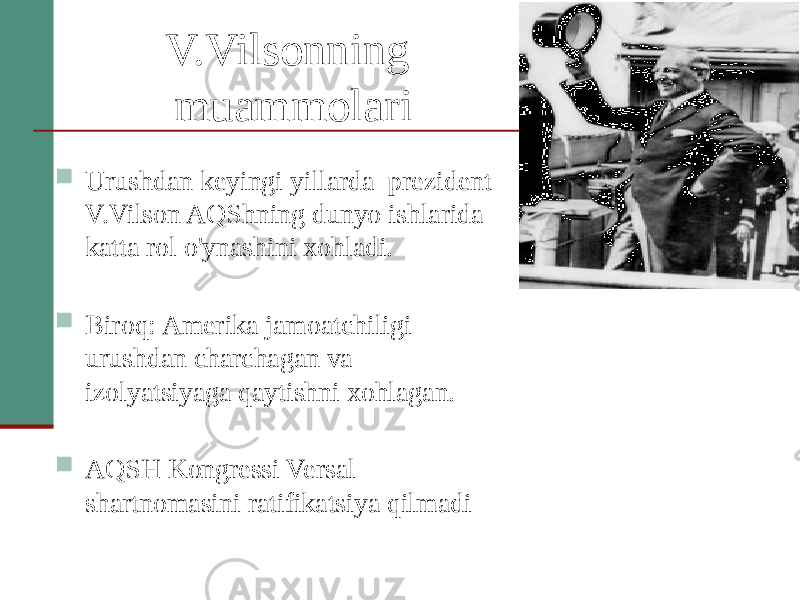 V.Vilsonning muammolari  Urushdan keyingi yillarda prezident V.Vilson AQShning dunyo ishlarida katta rol o&#39;ynashini xohladi.  Biroq: Amerika jamoatchiligi urushdan charchagan va izolyatsiyaga qaytishni xohlagan.  AQSH Kongressi Versal shartnomasini ratifikatsiya qilmadi 