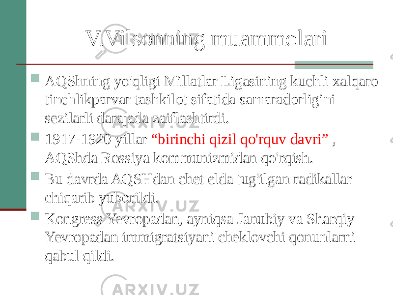 V.Vilsonning muammolari  AQShning yo&#39;qligi Millatlar Ligasining kuchli xalqaro tinchlikparvar tashkilot sifatida samaradorligini sezilarli darajada zaiflashtirdi.  1917-1920 yillar “birinchi qizil qo&#39;rquv davri” , AQShda Rossiya kommunizmidan qo&#39;rqish.  Bu davrda AQSHdan chet elda tug&#39;ilgan radikallar chiqarib yuborildi.  Kongress Yevropadan, ayniqsa Janubiy va Sharqiy Yevropadan immigratsiyani cheklovchi qonunlarni qabul qildi. 