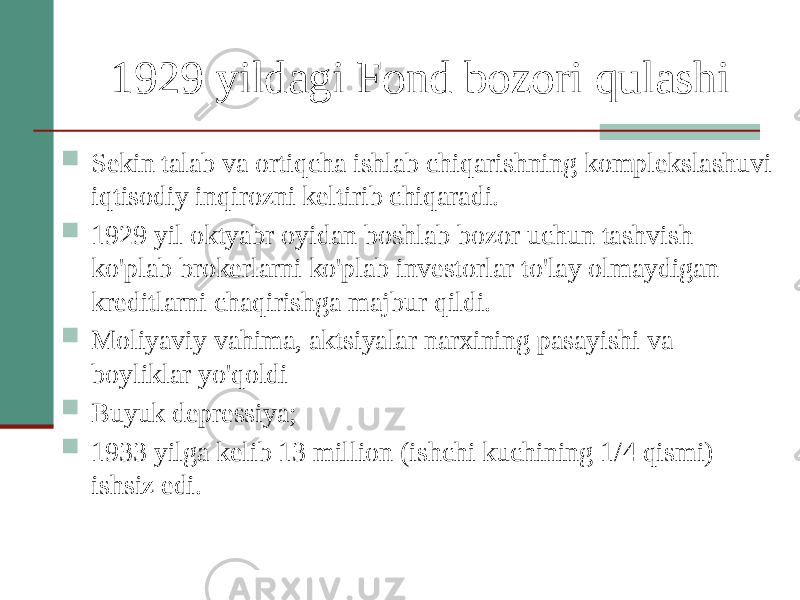 1929 yildagi Fond bozori qulashi  Sekin talab va ortiqcha ishlab chiqarishning komplekslashuvi iqtisodiy inqirozni keltirib chiqaradi.  1929 yil oktyabr oyidan boshlab bozor uchun tashvish ko&#39;plab brokerlarni ko&#39;plab investorlar to&#39;lay olmaydigan kreditlarni chaqirishga majbur qildi.  Moliyaviy vahima, aktsiyalar narxining pasayishi va boyliklar yo&#39;qoldi  Buyuk depressiya;  1933 yilga kelib 13 million (ishchi kuchining 1/4 qismi) ishsiz edi. 