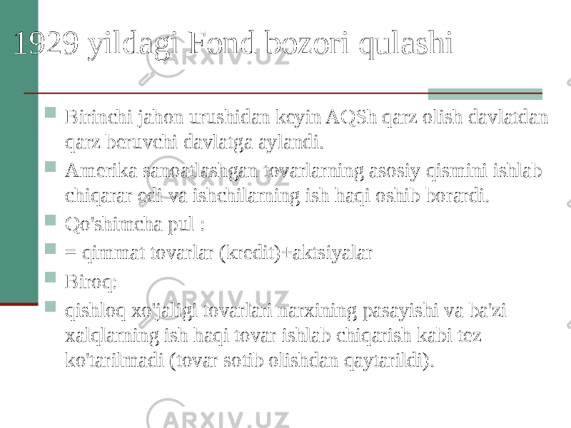 1929 yildagi Fond bozori qulashi  Birinchi jahon urushidan keyin AQSh qarz olish davlatdan qarz beruvchi davlatga aylandi.  Amerika sanoatlashgan tovarlarning asosiy qismini ishlab chiqarar edi va ishchilarning ish haqi oshib borardi.  Qo&#39;shimcha pul :  = qimmat tovarlar (kredit)+aktsiyalar  Biroq:  qishloq xo&#39;jaligi tovarlari narxining pasayishi va ba&#39;zi xalqlarning ish haqi tovar ishlab chiqarish kabi tez ko&#39;tarilmadi (tovar sotib olishdan qaytarildi). 