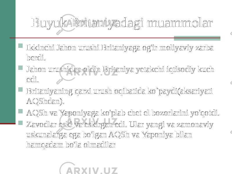 Buyuk Britaniyadagi muammolar  Ikkinchi Jahon urushi Britaniyaga og&#39;ir moliyaviy zarba berdi.  Jahon urushidan oldin Britaniya yetakchi iqtisodiy kuch edi.  Britaniyaning qarzi urush oqibatida ko`paydi(aksariyati AQShdan).  AQSh va Yaponiyaga ko&#39;plab chet el bozorlarini yo&#39;qotdi.  Zavodlar eski va eskirgan edi. Ular yangi va zamonaviy uskunalarga ega bo&#39;lgan AQSh va Yaponiya bilan hamqadam bo&#39;la olmadilar 