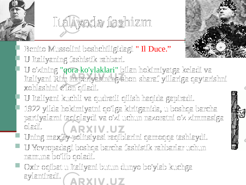 Italiyada fashizm  Benito Mussolini boshchiligidagi &#34; Il Duce.”  U Italiyaning fashistik rahbari.  U o&#39;zining &#34;qora ko&#39;ylaklari&#34; bilan hokimiyatga keladi va Italiyani Rim imperiyasining shon-sharaf yillariga qaytarishni xohlashini e&#39;lon qiladi.  U Italiyani kuchli va qudratli qilish haqida gapiradi.  1922 yilda hokimiyatni qo&#39;lga kiritganida, u boshqa barcha partiyalarni taqiqlaydi va o&#39;zi uchun nazoratni o&#39;z zimmasiga oladi.  Uning maxfiy politsiyasi raqiblarini qamoqqa tashlaydi.  U Yevropadagi boshqa barcha fashistik rahbarlar uchun namuna bo&#39;lib qoladi.  Oxir-oqibat u Italiyani butun dunyo bo&#39;ylab kuchga aylantiradi. 