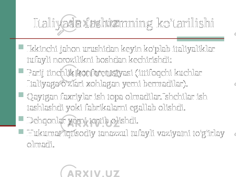 Italiyada fashizmning ko&#39;tarilishi  Ikkinchi jahon urushidan keyin ko&#39;plab italiyaliklar tufayli norozilikni boshdan kechirishdi:  Parij tinchlik konferentsiyasi (ittifoqchi kuchlar Italiyaga o&#39;zlari xohlagan yerni bermadilar).  Qaytgan faxriylar ish topa olmadilar.Ishchilar ish tashlashdi yoki fabrikalarni egallab olishdi.  Dehqonlar yerni tortib olishdi.  Hukumat iqtisodiy tanazzul tufayli vaziyatni to&#39;g&#39;irlay olmadi. 