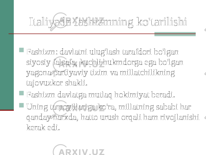 Italiyada fashizmning ko&#39;tarilishi  Fashizm: davlatni ulug&#39;lash tarafdori bo&#39;lgan siyosiy falsafa, kuchli hukmdorga ega bo&#39;lgan yagona partiyaviy tizim va millatchilikning tajovuzkor shakli.  Fashizm davlatga mutlaq hokimiyat beradi.  Uning tamoyillariga ko&#39;ra, millatning sababi har qanday narxda, hatto urush orqali ham rivojlanishi kerak edi. 