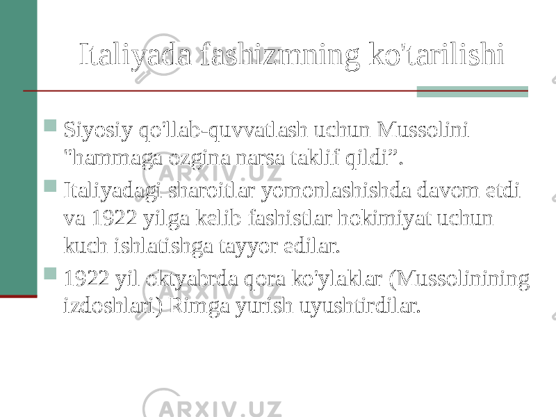 Italiyada fashizmning ko&#39;tarilishi  Siyosiy qo&#39;llab-quvvatlash uchun Mussolini &#34;hammaga ozgina narsa taklif qildi”.  Italiyadagi sharoitlar yomonlashishda davom etdi va 1922 yilga kelib fashistlar hokimiyat uchun kuch ishlatishga tayyor edilar.  1922 yil oktyabrda qora ko&#39;ylaklar (Mussolinining izdoshlari) Rimga yurish uyushtirdilar. 