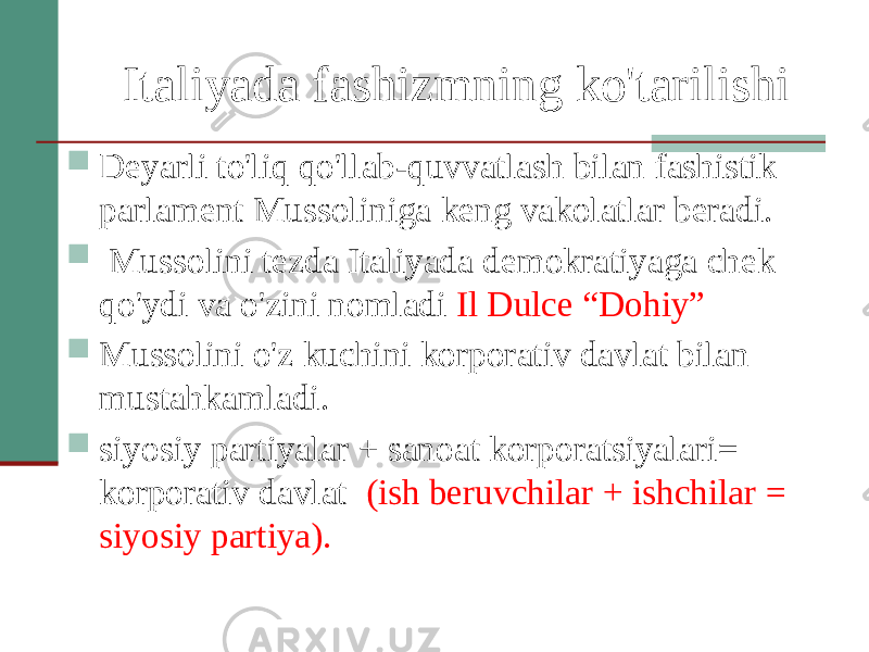 Italiyada fashizmning ko&#39;tarilishi  Deyarli to&#39;liq qo&#39;llab-quvvatlash bilan fashistik parlament Mussoliniga keng vakolatlar beradi.  Mussolini tezda Italiyada demokratiyaga chek qo&#39;ydi va o&#39;zini nomladi Il Dulce “Dohiy”  Mussolini o&#39;z kuchini korporativ davlat bilan mustahkamladi.  siyosiy partiyalar + sanoat korporatsiyalari= korporativ davlat (ish beruvchilar + ishchilar = siyosiy partiya). 