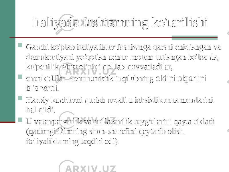 Italiyada fashizmning ko&#39;tarilishi  Garchi ko&#39;plab italiyaliklar fashizmga qarshi chiqishgan va demokratiyani yo&#39;qotish uchun motam tutishgan bo&#39;lsa-da, ko&#39;pchilik Mussolinini qo&#39;llab-quvvatladilar,  chunki:Ular Kommunistik inqilobning oldini olganini blishardi .  Harbiy kuchlarni qurish orqali u ishsizlik muammolarini hal qildi.  U vatanparvarlik va millatchilik tuyg&#39;ularini qayta tikladi (qadimgi Rimning shon-sharafini qaytarib olish italiyaliklarning taqdiri edi). 