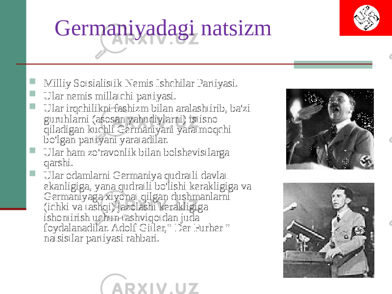 Germaniyadagi natsizm  Milliy Sotsialistik Nemis Ishchilar Partiyasi.  Ular nemis millatchi partiyasi.  Ular irqchilikni fashizm bilan aralashtirib, ba&#39;zi guruhlarni (asosan yahudiylarni) istisno qiladigan kuchli Germaniyani yaratmoqchi bo&#39;lgan partiyani yaratadilar.  Ular ham zo&#39;ravonlik bilan bolshevistlarga qarshi.  Ular odamlarni Germaniya qudratli davlat ekanligiga, yana qudratli bo&#39;lishi kerakligiga va Germaniyaga xiyonat qilgan dushmanlarni (ichki va tashqi) jazolashi kerakligiga ishontirish uchun tashviqotdan juda foydalanadilar. Adolf Gitler,&#34; Der Furher &#34; natsistlar partiyasi rahbari. 