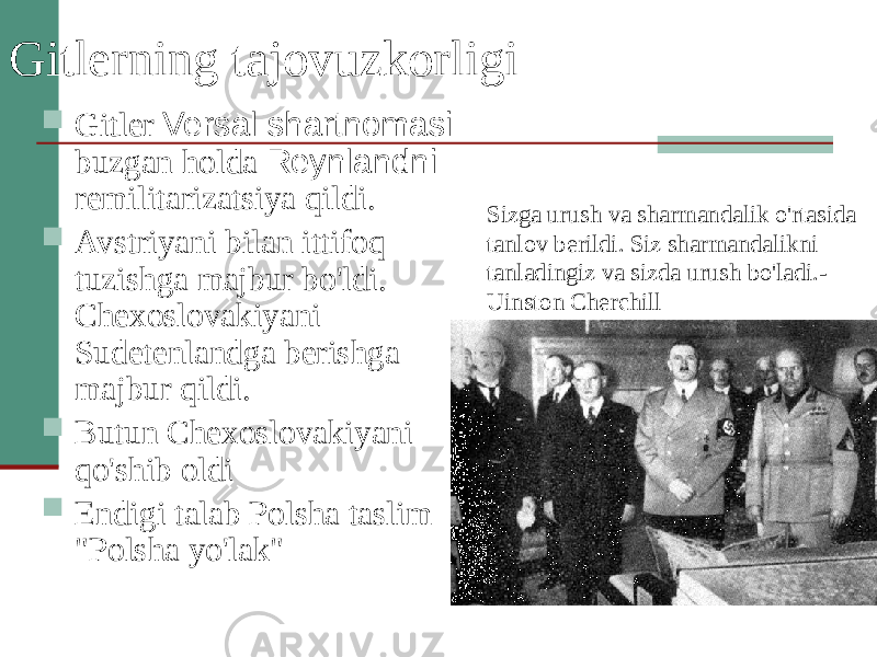 Gitlerning tajovuzkorligi  Gitler Versal shartnomasi buzgan holda Reynlandni remilitarizatsiya qildi.  Avstriyani bilan ittifoq tuzishga majbur bo&#39;ldi. Chexoslovakiyani Sudetenlandga berishga majbur qildi.  Butun Chexoslovakiyani qo&#39;shib oldi  Endigi talab Polsha taslim &#34;Polsha yo&#39;lak&#34; Sizga urush va sharmandalik o&#39;rtasida tanlov berildi. Siz sharmandalikni tanladingiz va sizda urush bo&#39;ladi.- Uinston Cherchill 