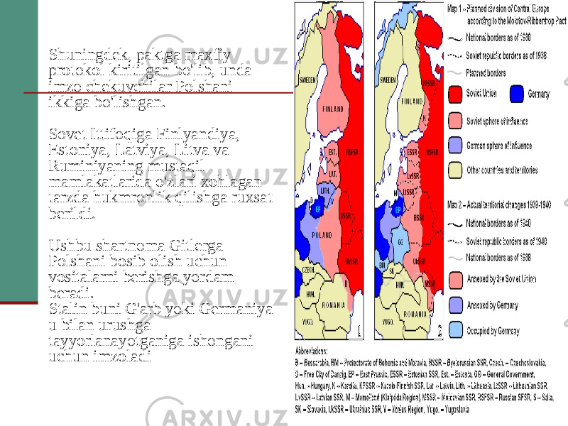 Shuningdek, paktga maxfiy protokol kiritilgan bo&#39;lib, unda imzo chekuvchilar Polshani ikkiga bo&#39;lishgan. Sovet Ittifoqiga Finlyandiya, Estoniya, Latviya, Litva va Ruminiyaning mustaqil mamlakatlarida o&#39;zlari xohlagan tarzda hukmronlik qilishga ruxsat berildi. Ushbu shartnoma Gitlerga Polshani bosib olish uchun vositalarni berishga yordam beradi. Stalin buni G&#39;arb yoki Germaniya u bilan urushga tayyorlanayotganiga ishongani uchun imzoladi 