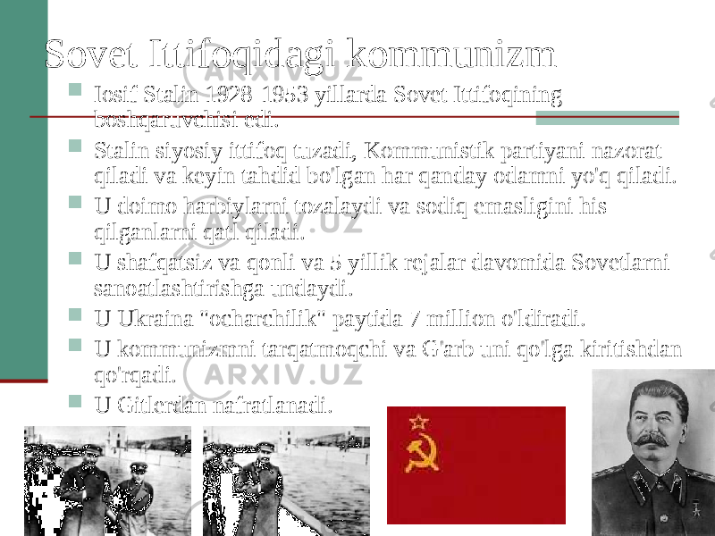 Sovet Ittifoqidagi kommunizm  Iosif Stalin 1928-1953 yillarda Sovet Ittifoqining boshqaruvchisi edi.  Stalin siyosiy ittifoq tuzadi, Kommunistik partiyani nazorat qiladi va keyin tahdid bo&#39;lgan har qanday odamni yo&#39;q qiladi.  U doimo harbiylarni tozalaydi va sodiq emasligini his qilganlarni qatl qiladi.  U shafqatsiz va qonli va 5 yillik rejalar davomida Sovetlarni sanoatlashtirishga undaydi.  U Ukraina &#34;ocharchilik&#34; paytida 7 million o&#39;ldiradi.  U kommunizmni tarqatmoqchi va G&#39;arb uni qo&#39;lga kiritishdan qo&#39;rqadi.  U Gitlerdan nafratlanadi. 