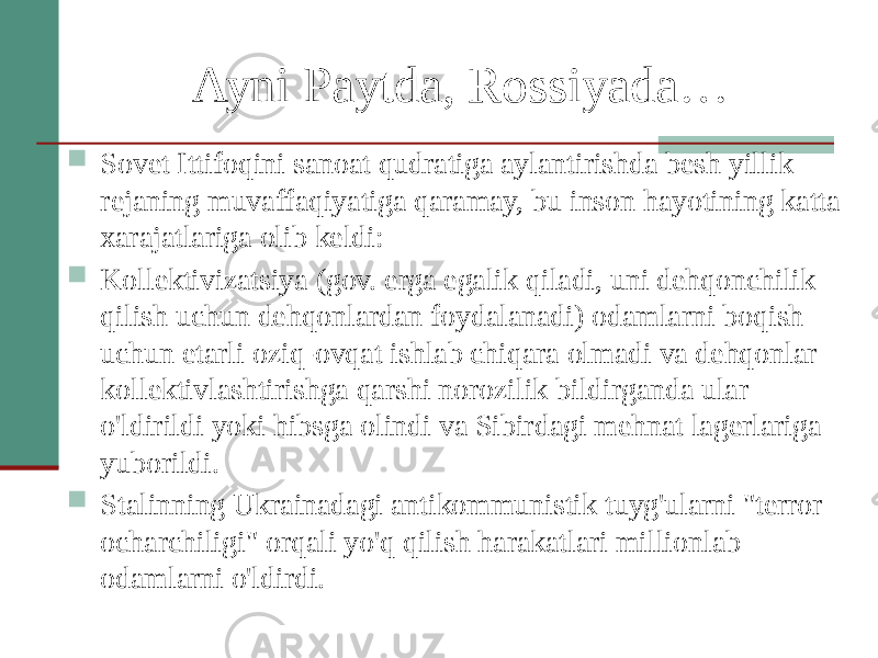 Ayni Paytda, Rossiyada…  Sovet Ittifoqini sanoat qudratiga aylantirishda besh yillik rejaning muvaffaqiyatiga qaramay, bu inson hayotining katta xarajatlariga olib keldi:  Kollektivizatsiya (gov. erga egalik qiladi, uni dehqonchilik qilish uchun dehqonlardan foydalanadi) odamlarni boqish uchun etarli oziq-ovqat ishlab chiqara olmadi va dehqonlar kollektivlashtirishga qarshi norozilik bildirganda ular o&#39;ldirildi yoki hibsga olindi va Sibirdagi mehnat lagerlariga yuborildi.  Stalinning Ukrainadagi antikommunistik tuyg&#39;ularni &#34;terror ocharchiligi&#34; orqali yo&#39;q qilish harakatlari millionlab odamlarni o&#39;ldirdi. 