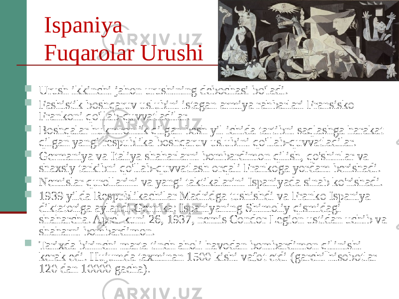 Ispaniya Fuqarolar Urushi  Urush ikkinchi jahon urushining debochasi bo&#39;ladi.  Fashistik boshqaruv uslubini istagan armiya rahbarlari Fransisko Frankoni qo&#39;llab-quvvatladilar.  Boshqalar hukmronlik qilgan besh yil ichida tartibni saqlashga harakat qilgan yangi respublika boshqaruv uslubini qo&#39;llab-quvvatladilar.  Germaniya va Italiya shaharlarni bombardimon qilish, qo&#39;shinlar va shaxsiy tarkibni qo&#39;llab-quvvatlash orqali Frankoga yordam berishadi.  Nemislar qurollarini va yangi taktikalarini Ispaniyada sinab ko&#39;rishadi.  1939 yilda Respublikachilar Madridga tushishdi va Franko Ispaniya diktatoriga aylandi.Gernika: Ispaniyaning Shimoliy qismidagi shaharcha. Aprel kuni 26, 1937, nemis Condor Legion ustidan uchib va shaharni bombardimon.  Tarixda birinchi marta tinch aholi havodan bombardimon qilinishi kerak edi. Hujumda taxminan 1500 kishi vafot etdi (garchi hisobotlar 120 dan 10000 gacha). 