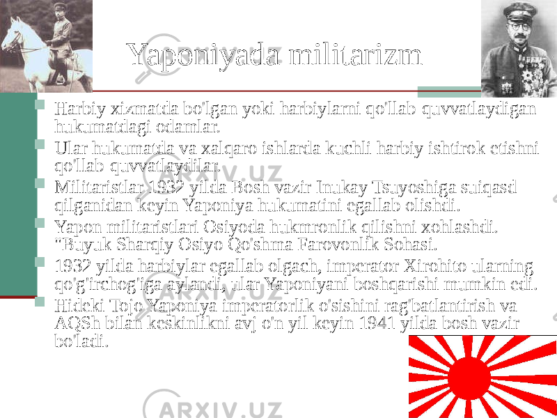 Yaponiyada militarizm  Harbiy xizmatda bo&#39;lgan yoki harbiylarni qo&#39;llab-quvvatlaydigan hukumatdagi odamlar.  Ular hukumatda va xalqaro ishlarda kuchli harbiy ishtirok etishni qo&#39;llab-quvvatlaydilar.  Militaristlar 1932 yilda Bosh vazir Inukay Tsuyoshiga suiqasd qilganidan keyin Yaponiya hukumatini egallab olishdi.  Yapon militaristlari Osiyoda hukmronlik qilishni xohlashdi. &#34;Buyuk Sharqiy Osiyo Qo&#39;shma Farovonlik Sohasi.  1932 yilda harbiylar egallab olgach, imperator Xirohito ularning qo&#39;g&#39;irchog&#39;iga aylandi, ular Yaponiyani boshqarishi mumkin edi.  Hideki Tojo Yaponiya imperatorlik o&#39;sishini rag&#39;batlantirish va AQSh bilan keskinlikni avj o&#39;n yil keyin 1941 yilda bosh vazir bo&#39;ladi. 