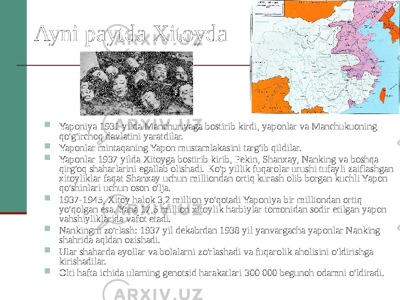 Ayni paytda Xitoyda  Yaponiya 1931 yilda Manchuriyaga bostirib kirdi, yaponlar va Manchukuoning qo&#39;g&#39;irchoq davlatini yaratdilar.  Yaponlar mintaqaning Yapon mustamlakasini targ&#39;ib qildilar.  Yaponlar 1937 yilda Xitoyga bostirib kirib, Pekin, Shanxay, Nanking va boshqa qirg&#39;oq shaharlarini egallab olishadi. Ko&#39;p yillik fuqarolar urushi tufayli zaiflashgan xitoyliklar faqat Shanxay uchun milliondan ortiq kurash olib borgan kuchli Yapon qo&#39;shinlari uchun oson o&#39;lja.  1937-1945, Xitoy halok 3,2 million yo&#39;qotadi Yaponiya bir milliondan ortiq yo&#39;qolgan esa. Yana 17,5 million xitoylik harbiylar tomonidan sodir etilgan yapon vahshiyliklarida vafot etadi.  Nankingni zo&#39;rlash: 1937 yil dekabrdan 1938 yil yanvargacha yaponlar Nanking shahrida aqldan ozishadi.  Ular shaharda ayollar va bolalarni zo&#39;rlashadi va fuqarolik aholisini o&#39;ldirishga kirishadilar.  Olti hafta ichida ularning genotsid harakatlari 300 000 begunoh odamni o&#39;ldiradi. 