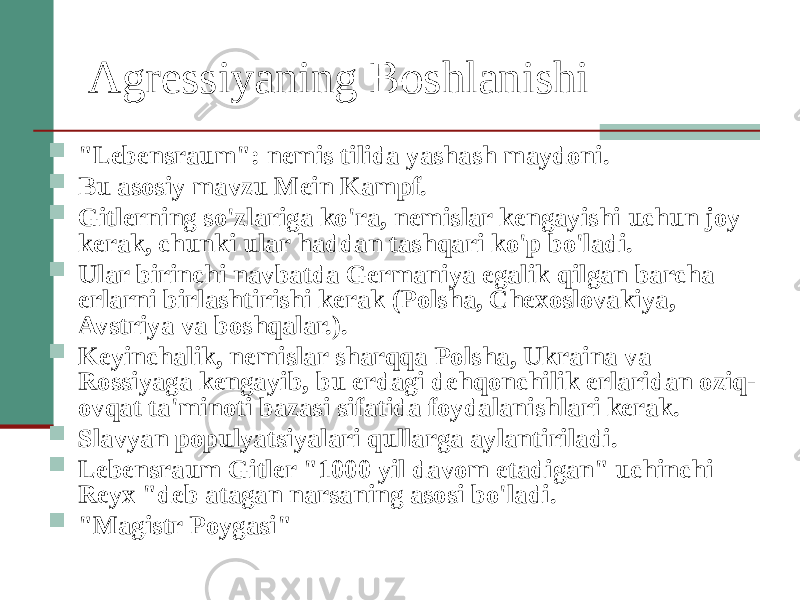 Agressiyaning Boshlanishi  &#34;Lebensraum&#34;: nemis tilida yashash maydoni.  Bu asosiy mavzu Mein Kampf.  Gitlerning so&#39;zlariga ko&#39;ra, nemislar kengayishi uchun joy kerak, chunki ular haddan tashqari ko&#39;p bo&#39;ladi.  Ular birinchi navbatda Germaniya egalik qilgan barcha erlarni birlashtirishi kerak (Polsha, Chexoslovakiya, Avstriya va boshqalar.).  Keyinchalik, nemislar sharqqa Polsha, Ukraina va Rossiyaga kengayib, bu erdagi dehqonchilik erlaridan oziq- ovqat ta&#39;minoti bazasi sifatida foydalanishlari kerak.  Slavyan populyatsiyalari qullarga aylantiriladi.  Lebensraum Gitler &#34;1000 yil davom etadigan&#34; uchinchi Reyx &#34;deb atagan narsaning asosi bo&#39;ladi.  &#34;Magistr Poygasi&#34; 