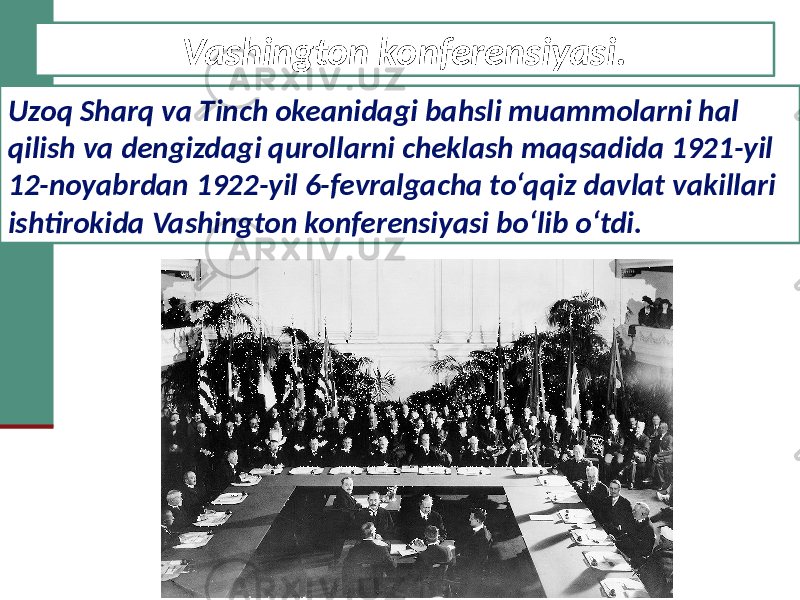 Vashington konferensiyasi. Uzoq Sharq va Tinch okeanidagi bahsli muammolarni hal qilish va dengizdagi qurollarni cheklash maqsadida 1921-yil 12-noyabrdan 1922-yil 6-fevralgacha to‘qqiz davlat vakillari ishtirokida Vashington konferensiyasi bo‘lib o‘tdi. 