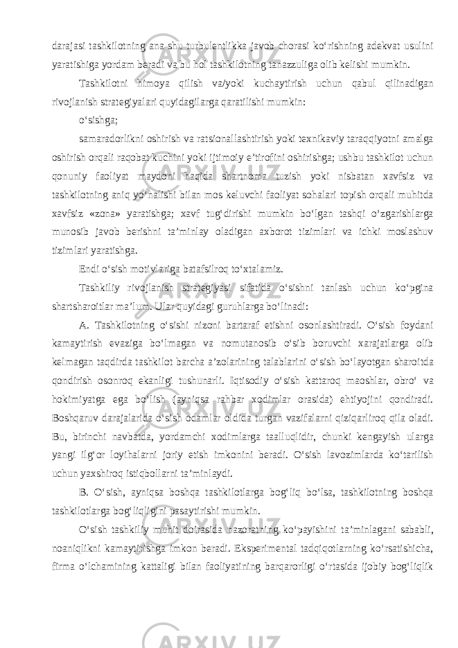 darajasi tashkilotning ana shu turbulentlikka javob chorasi ko‘rishning adekvat usulini yaratishiga yordam beradi va bu hol tashkilotning tanazzuliga olib kelishi mumkin. Tashkilotni himoya qilish va/yoki kuchaytirish uchun qabul qilinadigan rivojlanish strategiyalari quyidagilarga qaratilishi mumkin: o‘sishga; samaradorlikni oshirish va ratsionallashtirish yoki texnikaviy taraqqiyotni amalga oshirish orqali raqobat kuchini yoki ijtimoiy e’tirofini oshirishga; ushbu tashkilot uchun qonuniy faoliyat maydoni haqida shartnoma tuzish yoki nisbatan xavfsiz va tashkilotning aniq yo‘nalishi bilan mos keluvchi faoliyat sohalari topish orqali muhitda xavfsiz «zona» yaratishga; xavf tug‘dirishi mumkin bo‘lgan tashqi o‘zgarishlarga munosib javob berishni ta’minlay oladigan axborot tizimlari va ichki moslashuv tizimlari yaratishga. Endi o‘sish motivlariga batafsilroq to‘xtalamiz. Tashkiliy rivojlanish strategiyasi sifatida o‘sishni tanlash uchun ko‘pgina shartsharoitlar ma’lum. Ular quyidagi guruhlarga bo‘linadi: A. Tashkilotning o‘sishi nizoni bartaraf etishni osonlashtiradi. O‘sish foydani kamaytirish evaziga bo‘lmagan va nomutanosib o‘sib boruvchi xarajatlarga olib kelmagan taqdirda tashkilot barcha a’zolarining talablarini o‘sish bo‘layotgan sharoitda qondirish osonroq ekanligi tushunarli. Iqtisodiy o‘sish kattaroq maoshlar, obro‘ va hokimiyatga ega bo‘lish (ayniqsa rahbar xodimlar orasida) ehtiyojini qondiradi. Boshqaruv darajalarida o‘sish odamlar oldida turgan vazifalarni qiziqarliroq qila oladi. Bu, birinchi navbatda, yordamchi xodimlarga taalluqlidir, chunki kengayish ularga yangi ilg‘or loyihalarni joriy etish imkonini beradi. O‘sish lavozimlarda ko‘tarilish uchun yaxshiroq istiqbollarni ta’minlaydi. B. O‘sish, ayniqsa boshqa tashkilotlarga bog‘liq bo‘lsa, tashkilotning boshqa tashkilotlarga bog‘liqligini pasaytirishi mumkin. O‘sish tashkiliy muhit doirasida nazoratning ko‘payishini ta’minlagani sababli, noaniqlikni kamaytirishga imkon beradi. Eksperimental tadqiqotlarning ko‘rsatishicha, firma o‘lchamining kattaligi bilan faoliyatining barqarorligi o‘rtasida ijobiy bog‘liqlik 