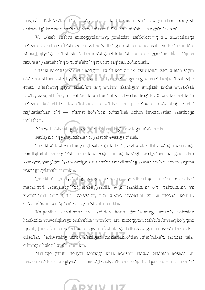 mavjud. Tadqiqotlar firma o‘lchamlari kattalashgan sari faoliyatining pasayish ehtimolligi kamayib borishini ham ko‘rsatdi. Shu bois o‘sish — xavfsizlik asosi. V. O‘sish boshqa strategiyalarning, jumladan tashkilotning o‘z xizmatlariga bo‘lgan talabni qondirishdagi muvaffaqiyatining qo‘shimcha mahsuli bo‘lishi mumkin. Muvaffaqiyatga intilish shu tariqa o‘sishga olib kelishi mumkin. Ayni vaqtda ortiqcha resurslar yaratishning o‘zi o‘sishning muhim rag‘bati bo‘la oladi. Tashkiliy o‘sish zarurati bo‘lgani holda ko‘pchilik tashkilotlar vaqt o‘tgan sayin o‘sib borishi va tashkiliy rivojlanish modellarida o‘sishga eng katta o‘rin ajratilishi bejiz emas. O‘sishning qaysi sabablari eng muhim ekanligini aniqlash ancha murakkab vazifa, zero, aftidan, bu hol tashkilotning tipi va ahvoliga bog‘liq. Xizmatchilari ko‘p bo‘lgan ko‘pchilik tashkilotlarda kuzatilishi aniq bo‘lgan o‘sishning kuchli rag‘batlaridan biri — xizmat bo‘yicha ko‘tarilish uchun imkoniyatlar yaratishga intilishdir. Nihoyat o‘sishning asosiy shakllari haqidagi masalaga to‘xtalamiz. Faoliyatning yangi sohalarini yaratish evaziga o‘sish. Tashkilot faoliyatning yangi sohasiga kirishib, o‘zi o‘zlashtirib bo‘lgan sohalarga bog‘liqligini kamaytirishi mumkin. Agar uning hozirgi faoliyatiga bo‘lgan talab kamaysa, yangi faoliyat sohasiga kirib borish tashkilotning yashab qolishi uchun yagona vositaga aylanishi mumkin. Tashkilot faoliyatining yangi sohalarini yaratishning muhim yo‘nalishi mahsulotni tabaqalashtirish strategiyasidir. Agar tashkilotlar o‘z mahsulotlari va xizmatlarini aniq ajratib qo‘ysalar, ular o‘zaro raqobatni va bu raqobat keltirib chiqaradigan noaniqlikni kamaytirishlari mumkin. Ko‘pchilik tashkilotlar shu yo‘ldan borsa, faoliyatning umumiy sohasida harakatlar muvofiqligiga erishishlari mumkin. Bu strategiyani tashkilotlarning ko‘pgina tiplari, jumladan kurslarning muayyan dasturlarga ixtisoslashgan universitetlar qabul qiladilar. Faoliyatning ushbu ajratilgan sohalarida o‘sish to‘sqinliksiz, raqobat xalal qilmagan holda borishi mumkin. Mutlaqo yangi faoliyat sohasiga kirib borishni taqozo etadigan boshqa bir mashhur o‘sish strategiyasi — diversifikatsiya (ishlab chiqariladigan mahsulot turlarini 