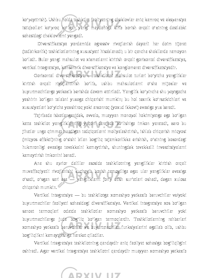 ko‘paytirish). Ushbu holda tashkilot faoliyatning cheklovlar aniq kamroq va ekspansiya istiqbollari ko‘proq bo‘lgan yangi maydoniga kirib borish orqali o‘zining dastlabki sohasidagi cheklovlarni yengadi. Diversifikatsiya yordamida agressiv rivojlanish deyarli har doim tijorat (tadbirkorlik) tashkilotlarining xususiyati hisoblanadi; u bir qancha shakllarda namoyon bo‘ladi. Bular yangi mahsulot va xizmatlarni kiritish orqali gorizontal diversifikatsiya, vertikal integratsiya, konsentrik diversifikatsiya va konglomerat diversifikatsiyadir . Gorizontal diversifikatsiya — tashkilotni mahsulot turlari bo‘yicha yangiliklar kiritish orqali rivojlantirish bo‘lib, ushbu mahsulotlarni o‘sha mijozlar va buyurtmachilarga yetkazib berishda davom ettiriladi. Yangilik ko‘pincha shu paytgacha yashirin bo‘lgan talabni yuzaga chiqarishi mumkin; bu hol texnik ko‘rsatkichlari va xususiyatlari bo‘yicha yaxshiroq yoki arzonroq (yoxud ikkovi) evaziga yuz beradi. Tajribada isbotlanganidek, avvalo, muayyan monopol hokimiyatga ega bo‘lgan katta tashkilot yangiliklarning yuqori darajada bo‘lishiga imkon yaratadi, zero bu jihatlar unga qimmat turadigan tadqiqotlarni moliyalashtirish, ishlab chiqarish miqyosi (miqyos effekti)ning o‘sishi bilan bog‘liq tejamkorlikka erishish, o‘zining bozordagi hukmronligi evaziga tavakkalni kamaytirish, shuningdek tavakkalli investitsiyalarni kamaytirish imkonini beradi. Ana shu aprior dalillar asosida tashkilotning yangiliklar kiritish orqali muvaffaqiyatli rivojlanishi kuchayib borish tamoyiliga ega: ular yangiliklar evaziga o‘sadi, o‘sgan sari esa — yangiliklarni joriy etish sur’atlari oshadi, degan xulosa chiqarish mumkin. Vertikal integratsiya — bu tashkilotga xomashyo yetkazib beruvchilar va/yoki buyurtmachilar faoliyati sohasidagi diversifikatsiya. Vertikal integratsiya xos bo‘lgan sanoat tarmoqlari odatda tashkilotlar xomashyo yetkazib beruvchilar yoki buyurtmachilarga juda bog‘liq bo‘lgan tarmoqlardir. Tashkilotlarning rahbarlari xomashyo yetkazib beruvchilar va buyurtmachilar funksiyalarini egallab olib, ushbu bog‘liqlikni kamaytirishga harakat qiladilar. Vertikal integratsiya tashkilotning qandaydir aniq faoliyat sohasiga bog‘liqligini oshiradi. Agar vertikal integratsiya tashkilotni qandaydir muayyan xomashyo yetkazib 