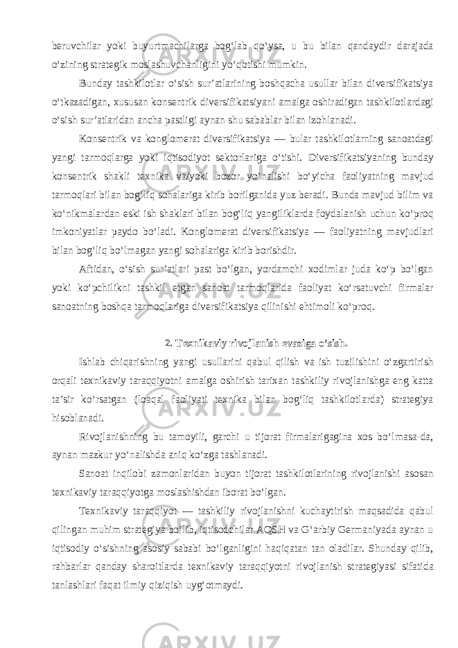 beruvchilar yoki buyurtmachilarga bog‘lab qo‘ysa, u bu bilan qandaydir darajada o‘zining strategik moslashuvchanligini yo‘qotishi mumkin. Bunday tashkilotlar o‘sish sur’atlarining boshqacha usullar bilan diversifikatsiya o‘tkazadigan, xususan konsentrik diversifikatsiyani amalga oshiradigan tashkilotlardagi o‘sish sur’atlaridan ancha pastligi aynan shu sabablar bilan izohlanadi. Konsentrik va konglomerat diversifikatsiya — bular tashkilotlarning sanoatdagi yangi tarmoqlarga yoki iqtisodiyot sektorlariga o‘tishi. Diversifikatsiyaning bunday konsentrik shakli texnika va/yoki bozor yo‘nalishi bo‘yicha faoliyatning mavjud tarmoqlari bilan bog‘liq sohalariga kirib borilganida yuz beradi. Bunda mavjud bilim va ko‘nikmalardan eski ish shaklari bilan bog‘liq yangiliklarda foydalanish uchun ko‘proq imkoniyatlar paydo bo‘ladi. Konglomerat diversifikatsiya — faoliyatning mavjudlari bilan bog‘liq bo‘lmagan yangi sohalariga kirib borishdir. Aftidan, o‘sish sur’atlari past bo‘lgan, yordamchi xodimlar juda ko‘p bo‘lgan yoki ko‘pchilikni tashkil etgan sanoat tarmoqlarida faoliyat ko‘rsatuvchi firmalar sanoatning boshqa tarmoqlariga diversifikatsiya qilinishi ehtimoli ko‘proq. 2. Texnikaviy rivojlanish evaziga o‘sish. Ishlab chiqarishning yangi usullarini qabul qilish va ish tuzilishini o‘zgartirish orqali texnikaviy taraqqiyotni amalga oshirish tarixan tashkiliy rivojlanishga eng katta ta’sir ko‘rsatgan (loaqal faoliyati texnika bilan bog‘liq tashkilotlarda) strategiya hisoblanadi. Rivojlanishning bu tamoyili, garchi u tijorat firmalarigagina xos bo‘lmasa-da, aynan mazkur yo‘nalishda aniq ko‘zga tashlanadi. Sanoat inqilobi zamonlaridan buyon tijorat tashkilotlarining rivojlanishi asosan texnikaviy taraqqiyotga moslashishdan iborat bo‘lgan. Texnikaviy taraqqiyot — tashkiliy rivojlanishni kuchaytirish maqsadida qabul qilingan muhim strategiya bo‘lib, iqtisodchilar AQSH va G‘arbiy Germaniyada aynan u iqtisodiy o‘sishning asosiy sababi bo‘lganligini haqiqatan tan oladilar. Shunday qilib, rahbarlar qanday sharoitlarda texnikaviy taraqqiyotni rivojlanish strategiyasi sifatida tanlashlari faqat ilmiy qiziqish uyg‘otmaydi. 