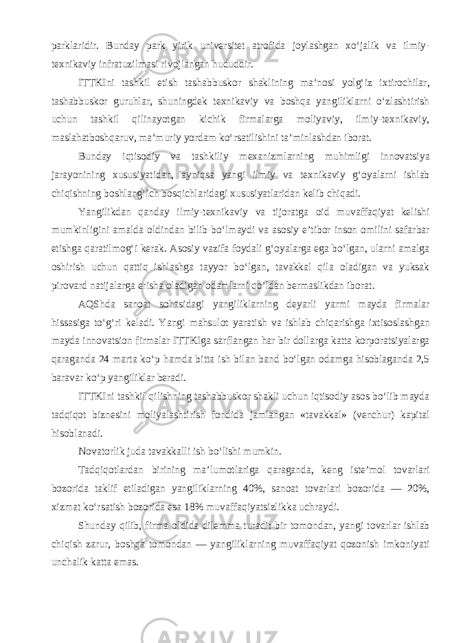 parklaridir. Bunday park yirik universitet atrofida joylashgan xo‘jalik va ilmiy- texnikaviy infratuzilmasi rivojlangan hududdir. ITTKIni tashkil etish tashabbuskor shaklining ma’nosi yolg‘iz ixtirochilar, tashabbuskor guruhlar, shuningdek texnikaviy va boshqa yangiliklarni o‘zlashtirish uchun tashkil qilinayotgan kichik firmalarga moliyaviy, ilmiy-texnikaviy, maslahatboshqaruv, ma’muriy yordam ko‘rsatilishini ta’minlashdan iborat. Bunday iqtisodiy va tashkiliy mexanizmlarning muhimligi innovatsiya jarayonining xususiyatidan, ayniqsa yangi ilmiy va texnikaviy g‘oyalarni ishlab chiqishning boshlang‘ich bosqichlaridagi xususiyatlaridan kelib chiqadi. Yangilikdan qanday ilmiy-texnikaviy va tijoratga oid muvaffaqiyat kelishi mumkinligini amalda oldindan bilib bo‘lmaydi va asosiy e’tibor inson omilini safarbar etishga qaratilmog‘i kerak. Asosiy vazifa foydali g‘oyalarga ega bo‘lgan, ularni amalga oshirish uchun qattiq ishlashga tayyor bo‘lgan, tavakkal qila oladigan va yuksak pirovard natijalarga erisha oladigan odamlarni qo‘ldan bermaslikdan iborat . AQShda sanoat sohasidagi yangiliklarning deyarli yarmi mayda firmalar hissasiga to‘g‘ri keladi. Yangi mahsulot yaratish va ishlab chiqarishga ixtisoslashgan mayda innovatsion firmalar ITTKIga sarflangan har bir dollarga katta korporatsiyalarga qaraganda 24 marta ko‘p hamda bitta ish bilan band bo‘lgan odamga hisoblaganda 2,5 baravar ko‘p yangiliklar beradi. ITTKIni tashkil qilishning tashabbuskor shakli uchun iqtisodiy asos bo‘lib mayda tadqiqot biznesini moliyalashtirish fondida jamlangan «tavakkal» (venchur) kapital hisoblanadi . Novatorlik juda tavakkalli ish bo‘lishi mumkin . Tadqiqotlardan birining ma’lumotlariga qaraganda, keng iste’mol tovarlari bozorida taklif etiladigan yangiliklarning 40%, sanoat tovarlari bozorida — 20%, xizmat ko‘rsatish bozorida esa 18% muvaffaqiyatsizlikka uchraydi. Shunday qilib, firma oldida dilemma turadi: bir tomondan, yangi tovarlar ishlab chiqish zarur, boshqa tomondan — yangiliklarning muvaffaqiyat qozonish imkoniyati unchalik katta emas. 