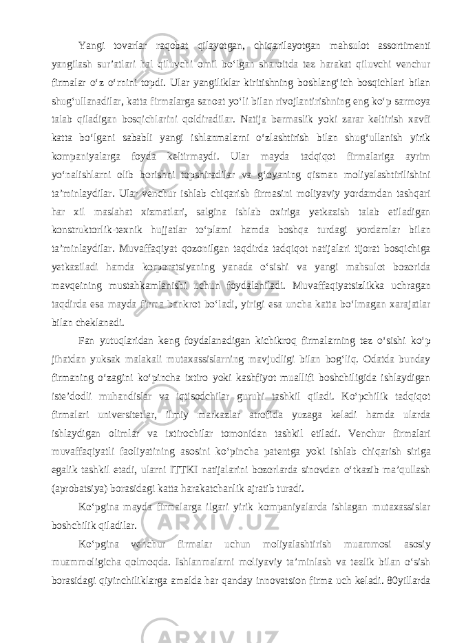 Yangi tovarlar raqobat qilayotgan, chiqarilayotgan mahsulot assortimenti yangilash sur’atlari hal qiluvchi omil bo‘lgan sharoitda tez harakat qiluvchi venchur firmalar o‘z o‘rnini topdi. Ular yangiliklar kiritishning boshlang‘ich bosqichlari bilan shug‘ullanadilar, katta firmalarga sanoat yo‘li bilan rivojlantirishning eng ko‘p sarmoya talab qiladigan bosqichlarini qoldiradilar. Natija bermaslik yoki zarar keltirish xavfi katta bo‘lgani sababli yangi ishlanmalarni o‘zlashtirish bilan shug‘ullanish yirik kompaniyalarga foyda keltirmaydi. Ular mayda tadqiqot firmalariga ayrim yo‘nalishlarni olib borishni topshiradilar va g‘oyaning qisman moliyalashtirilishini ta’minlaydilar. Ular venchur ishlab chiqarish firmasini moliyaviy yordamdan tashqari har xil maslahat xizmatlari, salgina ishlab oxiriga yetkazish talab etiladigan konstruktorlik-texnik hujjatlar to‘plami hamda boshqa turdagi yordamlar bilan ta’minlaydilar. Muvaffaqiyat qozonilgan taqdirda tadqiqot natijalari tijorat bosqichiga yetkaziladi hamda korporatsiyaning yanada o‘sishi va yangi mahsulot bozorida mavqeining mustahkamlanishi uchun foydalaniladi. Muvaffaqiyatsizlikka uchragan taqdirda esa mayda firma bankrot bo‘ladi, yirigi esa uncha katta bo‘lmagan xarajatlar bilan cheklanadi. Fan yutuqlaridan keng foydalanadigan kichikroq firmalarning tez o‘sishi ko‘p jihatdan yuksak malakali mutaxassislarning mavjudligi bilan bog‘liq. Odatda bunday firmaning o‘zagini ko‘pincha ixtiro yoki kashfiyot muallifi boshchiligida ishlaydigan iste’dodli muhandislar va iqtisodchilar guruhi tashkil qiladi. Ko‘pchilik tadqiqot firmalari universitetlar, ilmiy markazlar atrofida yuzaga keladi hamda ularda ishlaydigan olimlar va ixtirochilar tomonidan tashkil etiladi. Venchur firmalari muvaffaqiyatli faoliyatining asosini ko‘pincha patentga yoki ishlab chiqarish siriga egalik tashkil etadi, ularni ITTKI natijalarini bozorlarda sinovdan o‘tkazib ma’qullash (aprobatsiya) borasidagi katta harakatchanlik ajratib turadi. Ko‘pgina mayda firmalarga ilgari yirik kompaniyalarda ishlagan mutaxassislar boshchilik qiladilar. Ko‘pgina venchur firmalar uchun moliyalashtirish muammosi asosiy muammoligicha qolmoqda. Ishlanmalarni moliyaviy ta’minlash va tezlik bilan o‘sish borasidagi qiyinchiliklarga amalda har qanday innovatsion firma uch keladi. 80yillarda 