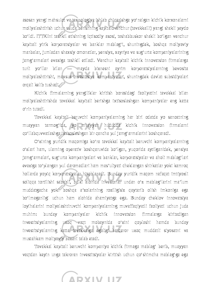 asosan yangi mahsulot va texnologiya ishlab chiqarishga yo‘nalgan kichik korxonalarni moliyalashtirish uchun ssuda berishning kapitalovenchur (tavakkalli) yangi shakli paydo bo‘ldi. ITTKIni tashkil etishning iqtisodiy asosi, tashabbuskor shakli bo‘lgan venchur kapitali yirik korporatsiyalar va banklar mablag‘i, shuningdek, boshqa moliyaviy manbalar, jumladan shaxsiy omonatlar, pensiya, xayriya va sug‘urta kompaniyalarining jamg‘armalari evaziga tashkil etiladi. Venchur kapitali kichik innovatsion firmalarga turli yo‘llar bilan — mayda biznesni ayrim korporatsiyalarning bevosita moliyalashtirishi, maxsus investitsiya kompaniyalari, shuningdek davlat subsidiyalari orqali kelib tushadi. Kichik firmalarning yangiliklar kiritish borasidagi faoliyatini tavakkal bilan moliyalashtirishda tavakkal kapitali berishga ixtisoslashgan kompaniyalar eng katta o‘rin tutadi. Tavakkal kapitali beruvchi kompaniyalarning har biri odatda yo sanoatning muayyan tarmog‘ida, yo muayyan hududda kichik innovatsion firmalarni qo‘llabquvvatlashga ixtisoslashgan bir qancha pul jamg‘armalarini boshqaradi. O‘zining yuridik maqomiga ko‘ra tavakkal kapitali beruvchi kompaniyalarning o‘zlari ham, ularning operativ boshqaruvida bo‘lgan, yuqorida aytilganidek, pensiya jamg‘armalari, sug‘urta kompaniyalari va banklar, korporatsiyalar va aholi mablag‘lari evaziga to‘plangan pul daromadlari ham mas’uliyati cheklangan shirkatlar yoki kamroq hollarda yopiq korporatsiyalar hisoblanadi. Bunday yuridik maqom nafaqat imtiyozli soliqqa tortilishi sababli, balki alohida investorlar undan o‘z mablag‘larini ma’lum muddatgacha yoki boshqa a’zolarining roziligisiz qaytarib olish imkoniga ega bo‘lmaganligi uchun ham alohida ahamiyatga ega. Bunday cheklov innovatsiya loyihalarini moliyalashtiruvchi kompaniyalarning muvaffaqiyatli faoliyati uchun juda muhim: bunday kompaniyalar kichik innovatsion firmalarga kiritadigan investitsiyalarning uzoq vaqt mobaynida o‘zini qoplashi hamda bunday investitsiyalarning katta tavakkalga egaligi barqaror uzoq muddatli siyosatni va mustahkam moliyaviy bazani talab etadi . Tavakkal kapitali beruvchi kompaniya kichik firmaga mablag‘ berib, muayyan vaqtdan keyin unga takroran investitsiyalar kiritish uchun qo‘shimcha mablag‘ga ega 