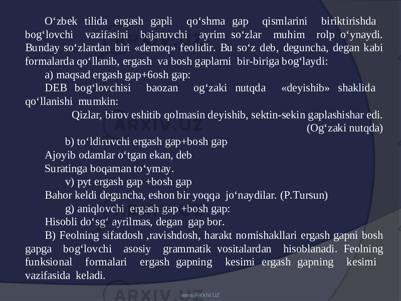 O‘zbek tilida ergash gapli qo‘shma gap qismlarini biriktirishda bog‘lovchi vazifasini bajaruvchi ayrim so‘zlar muhim rolp o‘ynaydi. Bunday so‘zlardan biri «demoq» feolidir. Bu so‘z deb, deguncha, degan kabi formalarda qo‘llanib, ergash va bosh gaplarni bir-biriga bog‘laydi: a) maqsad ergash gap+6osh gap: DEB bog‘lovchisi baozan og‘zaki nutqda «deyishib» shaklida qo‘llanishi mumkin: Qizlar, birov eshitib qolmasin deyishib, sektin-sekin gaplashishar edi. (Og‘zaki nutqda) b) to‘ldiruvchi ergash gap+bosh gap Ajoyib odamlar o‘tgan ekan, deb Suratinga boqaman to‘ymay. v) pyt ergash gap +bosh gap Bahor keldi deguncha, eshon bir yoqqa jo‘naydilar. (P.Tursun) g) aniqlovchi ergash gap +bosh gap: Hisobli do‘sg‘ ayrilmas, degan gap bor. B) Feolning sifatdosh ,ravishdosh, harakt nomishakllari ergash gapni bosh gapga bog‘lovchi asosiy grammatik vositalardan hisoblanadi. Feolning funksional formalari ergash gapning kesimi ergash gapning kesimi vazifasida keladi. www.ARXIV.UZ 