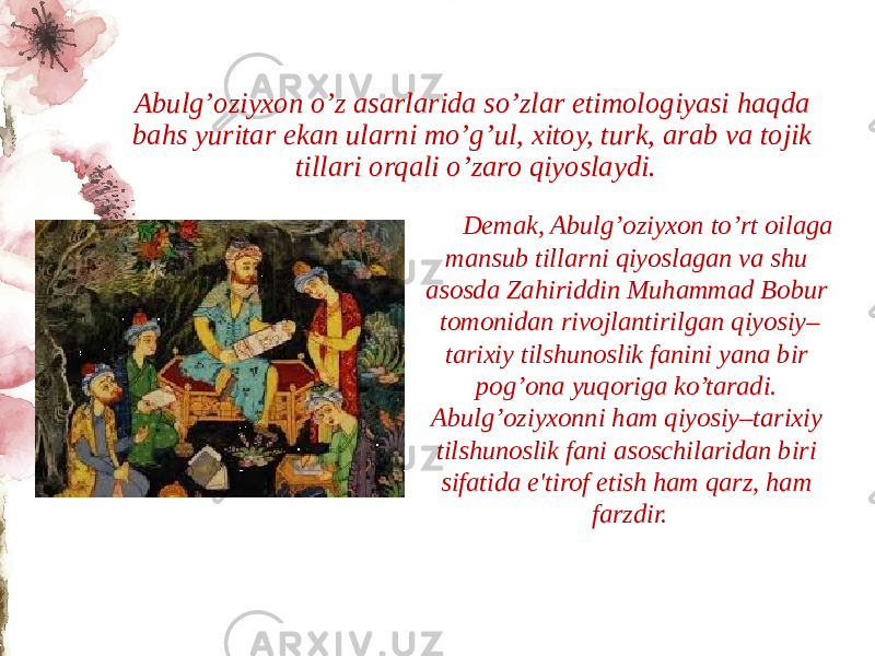 Abulg’oziyxon o’z asarlarida so’zlar etimologiyasi haqda bahs yuritar ekan ularni mo’g’ul, xitoy, turk, arab va tojik tillari orqali o’zaro qiyoslaydi. Dеmak, Abulg’oziyxon to’rt oilaga mansub tillarni qiyoslagan va shu asosda Zahiriddin Muhammad Bobur tomonidan rivojlantirilgan qiyosiy– tarixiy tilshunoslik fanini yana bir pog’ona yuqoriga ko’taradi. Abulg’oziyxonni ham qiyosiy–tarixiy tilshunoslik fani asoschilaridan biri sifatida e&#39;tirof etish ham qarz, ham farzdir. 