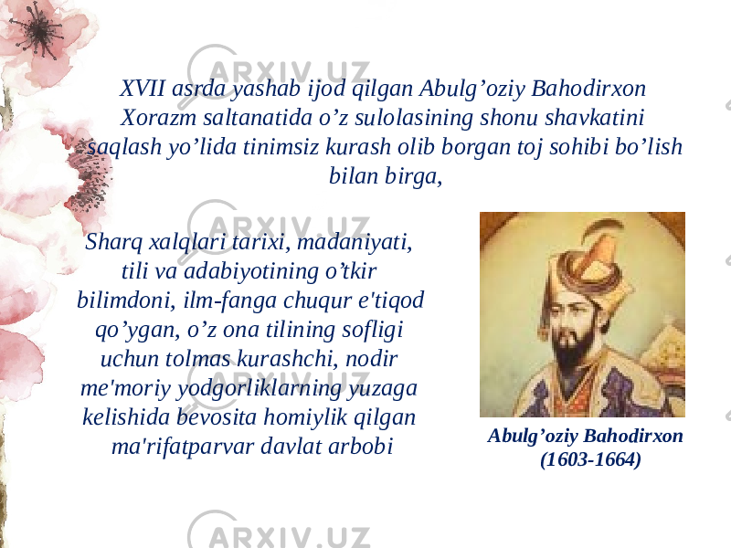 XVII asrda yashab ijod qilgan Abulg’oziy Bahodirxon Xorazm saltanatida o’z sulolasining shonu shavkatini saqlash yo’lida tinimsiz kurash olib borgan toj sohibi bo’lish bilan birga, Sharq xalqlari tarixi, madaniyati, tili va adabiyotining o’tkir bilimdoni, ilm-fanga chuqur e&#39;tiqod qo’ygan, o’z ona tilining sofligi uchun tolmas kurashchi, nodir mе&#39;moriy yodgorliklarning yuzaga kеlishida bеvosita homiylik qilgan ma&#39;rifatparvar davlat arbobi Abulg’oziy Bahodirxon (1603-1664) 