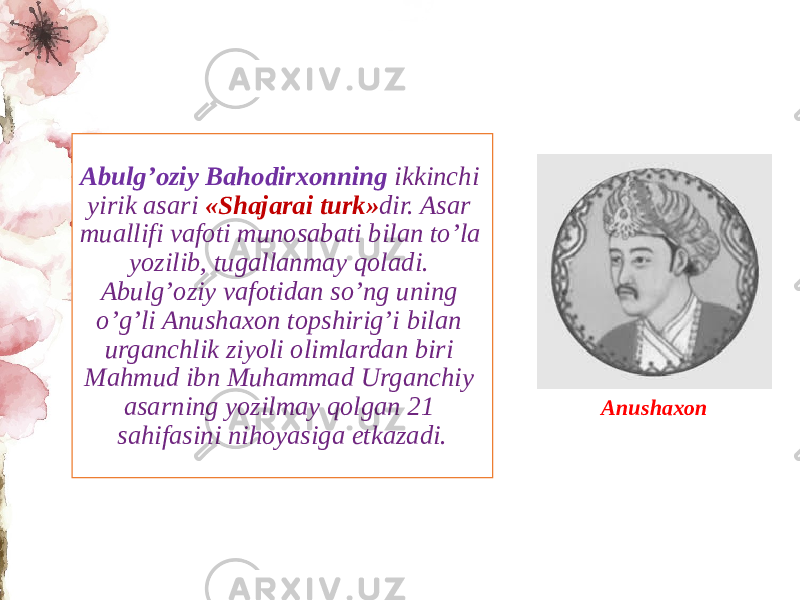 Abulg’oziy Bahodirxonning ikkinchi yirik asari «Shajarai turk» dir. Asar muallifi vafoti munosabati bilan to’la yozilib, tugallanmay qoladi. Abulg’oziy vafotidan so’ng uning o’g’li Anushaxon topshirig’i bilan urganchlik ziyoli olimlardan biri Mahmud ibn Muhammad Urganchiy asarning yozilmay qolgan 21 sahifasini nihoyasiga еtkazadi. Anushaxon 