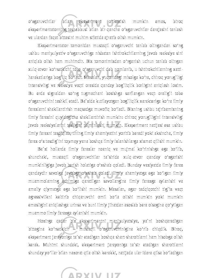 o’zgaruvchilar bilan eksperiment o’tkazish mumkin emas, biroq eksperimentatorning tashabbusi bilan bir qancha o’zgaruvchilar darajasini tanlash va ulardan faqat bittasini muhim sifatida ajratib olish mumkin. Eksperimentator tomonidan mustaqil o’zgaruvchi tanlab olingandan so’ng ushbu manipulyativ o’zgaruvchiga nisbatan ishtirokchilarning javob reaksiya sini aniqlab olish ham muhimdir. Biz tomonimizdan o’rganish uchun tanlab olingan xulq-atvor ko’rsatkichi tobe o’zgaruvchi deb nomlanib, u ishtirokchilarning xatti- harakatlariga bog`liq bo’ladi. Masalan, yuqoridagi misolga ko’ra, chiroq yorug`ligi intensivligi va reaksiya vaqti orasida qanday bog`liqlik borligini aniqlash lozim. Bu erda signaldan so’ng tugmachani bosishga sarflangan vaqt oralig`i tobe o’zgaruvchini tashkil etadi. Ba`zida kutilayotgan bog`liqlik xarakteriga ko’ra ilmiy farazlarni shakllantirish maqsadga muvofiq bo’ladi. Bizning ushbu tajribamizning ilmiy farazini quyidagicha shakllantirish mumkin: chiroq yorug`ligini intensivligi javob reaksiyalarini tezligini ta`minlashi mumkin. Eksperiment natijasi esa ushbu ilmiy farazni tasdiqlab, uning ilmiy ahamiyatini yoritib beradi yoki aksincha, ilmiy faraz o’z tasdig`ini topmay yana boshqa ilmiy izlanishlarga xizmat qilishi mumkin. Ba`zi hollarda ilmiy farazlar noaniq va mujmal ko’rinishga ega bo’lib, shunchaki, mustaqil o’zgaruvchilar ta`sirida xulq-atvor qanday o’zgarishi mumkinligiga javob berish holatiga o’xshab qoladi. Bunday vaziyatda ilmiy faraz qandaydir savolga javobga o’xshab qoladi. Ilmiy ahamiyatga ega bo’lgan ilmiy muammolarning echimiga qaratilgan savollargina ilmiy farazga aylanishi va amaliy qiymatga ega bo’lishi mumkin. Masalan, agar tadqiqotchi tig`iz vaqt agressivlikni keltirib chiqaruvchi omil bo’la olishi mumkin yoki mumkin emasligini aniqlashga urinsa va buni ilmiy jihatdan asoslab bera olsagina qo’yilgan muammo ilmiy farazga aylanishi mumkin. Hozirga qadar biz eksperimentni manipulyatsiya, ya`ni boshqaradigan bittagina ko’rsatkich – mustaqil o’zgaruvchinigina ko’rib chiqdik. Biroq, eksperiment jarayoniga ta`sir etadigan boshqa shart-sharoitlarni ham hisobga olish kerak. Muhimi shundaki, eksperiment jarayoniga ta`sir etadigan sharoitlarni shunday yo’llar bilan nazorat qila olish kerakki, natijada ular idora qilsa bo’ladigan Ichkivalidlikkaxavfsoluvchiomillar 