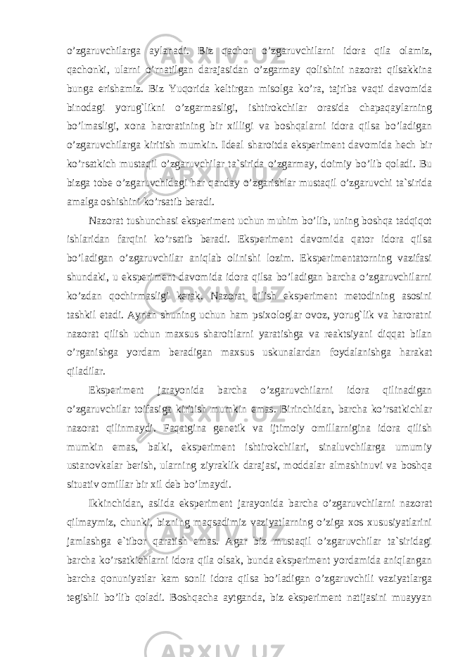 o’zgaruvchilarga aylanadi. Biz qachon o’zgaruvchilarni idora qila olamiz, qachonki, ularni o’rnatilgan darajasidan o’zgarmay qolishini nazorat qilsakkina bunga erishamiz. Biz Yuqorida keltirgan misolga ko’ra, tajriba vaqti davomida binodagi yorug`likni o’zgarmasligi, ishtirokchilar orasida chapaqaylarning bo’lmasligi, xona haroratining bir xilligi va boshqalarni idora qilsa bo’ladigan o’zgaruvchilarga kiritish mumkin. Ideal sharoitda eksperiment davomida hech bir ko’rsatkich mustaqil o’zgaruvchilar ta`sirida o’zgarmay, doimiy bo’lib qoladi. Bu bizga tobe o’zgaruvchidagi har qanday o’zgarishlar mustaqil o’zgaruvchi ta`sirida amalga oshishini ko’rsatib beradi. Nazorat tushunchasi eksperiment uchun muhim bo’lib, uning boshqa tadqiqot ishlaridan farqini ko’rsatib beradi. Eksperiment davomida qator idora qilsa bo’ladigan o’zgaruvchilar aniqlab olinishi lozim. Eksperimentatorning vazifasi shundaki, u eksperiment davomida idora qilsa bo’ladigan barcha o’zgaruvchilarni ko’zdan qochirmasligi kerak. Nazorat qilish eksperiment metodining asosini tashkil etadi. Aynan shuning uchun ham psixologlar ovoz, yorug`lik va haroratni nazorat qilish uchun maxsus sharoitlarni yaratishga va reaktsiyani diqqat bilan o’rganishga yordam beradigan maxsus uskunalardan foydalanishga harakat qiladilar. Eksperiment jarayonida barcha o’zgaruvchilarni idora qilinadigan o’zgaruvchilar toifasiga kiritish mumkin emas. Birinchidan, barcha ko’rsatkichlar nazorat qilinmaydi. Faqatgina genetik va ijtimoiy omillarnigina idora qilish mumkin emas, balki, eksperiment ishtirokchilari, sinaluvchilarga umumiy ustanovkalar berish, ularning ziyraklik darajasi, moddalar almashinuvi va boshqa situativ omillar bir xil deb bo’lmaydi. Ikkinchidan, aslida eksperiment jarayonida barcha o’zgaruvchilarni nazorat qilmaymiz, chunki, bizning maqsadimiz vaziyatlarning o’ziga xos xususiyatlarini jamlashga e`tibor qaratish emas. Agar biz mustaqil o’zgaruvchilar ta`siridagi barcha ko’rsatkichlarni idora qila olsak, bunda eksperiment yordamida aniqlangan barcha qonuniyatlar kam sonli idora qilsa bo’ladigan o’zgaruvchili vaziyatlarga tegishli bo’lib qoladi. Boshqacha aytganda, biz eksperiment natijasini muayyan Ichkivalidlikkaxavfsoluvchiomillar 