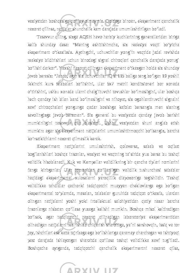 vaziyatdan boshqasiga qo’llay olmaymiz. Qoidaga binoan, eksperiment qanchalik nazorat qilinsa, natijalar shunchalik kam darajada umumlashtirilgan bo’ladi. Tasavvur qiling, sizga AQSH havo-harbiy kuchlarining generallaridan biriga kelib shunday desa: “Mening eshitishimcha, siz reaksiya vaqti bo’yicha eksperiment o’tkazibsiz. Aytingchi, uchuvchilar yong`in vaqtida jadal ravishda reaksiya bildirishlari uchun binodagi signal chiroqlari qanchalik darajada yorug` bo’lishi darkor”. Yaxshi nazorat qilingan eksperiment o’tkazgan holda siz shunday javob berasiz: “Janob, agar siz uchuvchilar IQ si 115 ballga teng bo’lgan 19 yoshli ikkinchi kurs talabalari bo’lishini, ular 5x7 metrli konditsioneri bor xonada o’tirishini, ushbu xonada ularni chalg`ituvchi tovushlar bo’lmasligini, ular boshqa hech qanday ish bilan band bo’lmasligini va nihoyat, siz ogohlantiruvchi signalni xavf chiroqchalari yongunga qadar bosishga kafolat bersangiz men sizning savolingizga javob beraman”. Siz general bu vaziyatda qanday javob berishi mumkinligini tasavvur qila olasizmi. Ushbu vaziyatdan shuni anglab etish mumkin: agar siz eksperiment natijalarini umumlashtirmoqchi bo’lsangiz, barcha ko’rsatkichlarni nazorat qilmaslik kerak. Eksperiment natijalarini umulashtirish, qolaversa, sabab va oqibat bog`lanishlari boshqa insonlar, vaziyat va vaqtning ta`sirida yuz bersa bu tashqi validlik hisoblanadi. Kuk va Kempellar validlikning bir qancha tiplari nomlarini fanga kiritganlar. Ular tomonidan qo’llanilgan validlik tushunchasi sabablar haqidagi eksperimental xulosalarni yaroqlilik diapozoniga tegishlidir. Tashqi validlikka tahdidlar qachonki tadqiqotchi muayyan cheklovlarga ega bo’lgan eksperimental to’plamda, masalan, talabalar guruhida tadqiqot o’tkazib, ulardan olingan natijalarni yoshi yoki intellektual salohiyatidan qatiy nazar barcha insonlarga nisbatan qo’llasa yuzaga kelishi mumkin. Boshqa misol keltiradigan bo’lsak, agar tadqiqotchi nazorat qilinadigan laboratoriya eksperimentidan olinadigan natijalarni real ishlab chiqarish sharoitiga, ya`ni sershovqin, issiq va tor joy, ishchilari esa katta tajribaga ega bo’lishlariga qaramay charchagan va ishtiyoqi past darajada ishlayotgan sharoitda qo’llasa tashqi validlikka xavf tug`iladi. Boshqacha aytganda, tadqiqotchi qanchalik eksperimentni nazorat qilsa, Ichkivalidlikkaxavfsoluvchiomillar 