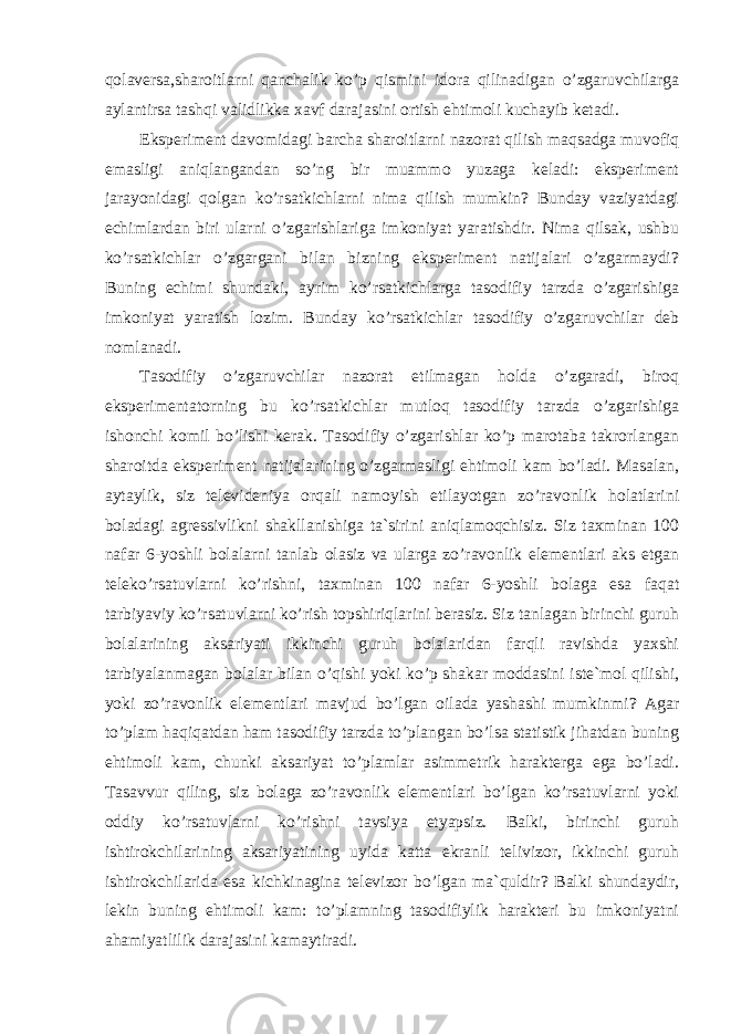 qolaversa,sharoitlarni qanchalik ko’p qismini idora qilinadigan o’zgaruvchilarga aylantirsa tashqi validlikka xavf darajasini ortish ehtimoli kuchayib ketadi. Eksperiment davomidagi barcha sharoitlarni nazorat qilish maqsadga muvofiq emasligi aniqlangandan so’ng bir muammo yuzaga keladi: eksperiment jarayonidagi qolgan ko’rsatkichlarni nima qilish mumkin? Bunday vaziyatdagi echimlardan biri ularni o’zgarishlariga imkoniyat yaratishdir. Nima qilsak, ushbu ko’rsatkichlar o’zgargani bilan bizning eksperiment natijalari o’zgarmaydi? Buning echimi shundaki, ayrim ko’rsatkichlarga tasodifiy tarzda o’zgarishiga imkoniyat yaratish lozim. Bunday ko’rsatkichlar tasodifiy o’zgaruvchilar deb nomlanadi. Tasodifiy o’zgaruvchilar nazorat etilmagan holda o’zgaradi, biroq eksperimentatorning bu ko’rsatkichlar mutloq tasodifiy tarzda o’zgarishiga ishonchi komil bo’lishi kerak. Tasodifiy o’zgarishlar ko’p marotaba takrorlangan sharoitda eksperiment natijalarining o’zgarmasligi ehtimoli kam bo’ladi. Masalan, aytaylik, siz televideniya orqali namoyish etilayotgan zo’ravonlik holatlarini boladagi agressivlikni shakllanishiga ta`sirini aniqlamoqchisiz. Siz taxminan 100 nafar 6-yoshli bolalarni tanlab olasiz va ularga zo’ravonlik elementlari aks etgan teleko’rsatuvlarni ko’rishni, taxminan 100 nafar 6-yoshli bolaga esa faqat tarbiyaviy ko’rsatuvlarni ko’rish topshiriqlarini berasiz. Siz tanlagan birinchi guruh bolalarining aksariyati ikkinchi guruh bolalaridan farqli ravishda yaxshi tarbiyalanmagan bolalar bilan o’qishi yoki ko’p shakar moddasini iste`mol qilishi, yoki zo’ravonlik elementlari mavjud bo’lgan oilada yashashi mumkinmi? Agar to’plam haqiqatdan ham tasodifiy tarzda to’plangan bo’lsa statistik jihatdan buning ehtimoli kam, chunki aksariyat to’plamlar asimmetrik harakterga ega bo’ladi. Tasavvur qiling, siz bolaga zo’ravonlik elementlari bo’lgan ko’rsatuvlarni yoki oddiy ko’rsatuvlarni ko’rishni tavsiya etyapsiz. Balki, birinchi guruh ishtirokchilarining aksariyatining uyida katta ekranli telivizor, ikkinchi guruh ishtirokchilarida esa kichkinagina televizor bo’lgan ma`quldir? Balki shundaydir, lekin buning ehtimoli kam: to’plamning tasodifiylik harakteri bu imkoniyatni ahamiyatlilik darajasini kamaytiradi. Ichkivalidlikkaxavfsoluvchiomillar 