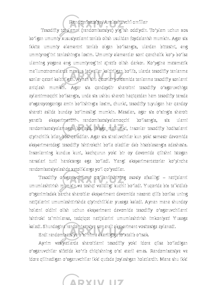 Randomizatsiya. Aralashuvchi omillar Tasodifiy to’plamni (randomizatsiya) yig`ish oddiydir. To’plam uchun xos bo’lgan umumiy xususiyatlarni tanlab olish usulidan foydalanish mumkin. Agar siz ikkita umumiy elementni tanlab olgan bo’lsangiz, ulardan bittasini, eng ummiyrog`ini tanlashingiz lozim. Umumiy elementlar soni qanchalik ko’p bo’lsa ularning yagona eng umumiyrog`ini ajratib olish darkor. Ko’pgina matematik ma`lumotnomalarda maxsus jadvallar keltirilgan bo’lib, ularda tasodifiy tanlanma sonlar qatori keltirilgan. Aynan shu qatorlar yordamida tanlanma tasodifiy sonlarni aniqlash mumkin. Agar siz qandaydir sharoitni tasodifiy o’zgaruvchiga aylantirmoqchi bo’lsangiz, unda siz ushbu sharoit haqiqatdan ham tasodifiy tarzda o’zgarayotganiga amin bo’lishingiz lozim, chunki, tasodifiy tuyulgan har qanday sharoit aslida bunday bo’lmasligi mumkin. Masalan, agar siz o’zingiz sharoit yaratib eksperimentni randomizatsiyalamoqchi bo’lsangiz, siz ularni randomizatsiyalamagan bo’lasiz. Bizga ma`lumki, insonlar tasodifiy hodisalarni qiyinchilik bilan boshqaradilar. Agar siz sinaluvchilar kun yoki semestr davomida eksperimentdagi tasodifiy ishtirokchi bo’la oladilar deb hisoblasangiz adashasiz. Insonlarning kunduz kuni, kechqurun yoki bir oy davomida qilishni istagan narsalari turli harakterga ega bo’ladi. Yangi eksperimentatorlar ko’pincha randomizatsiyalashda xatoliklarga yo’l qo’yadilar. Tasodifiy o’zgaruvchilarni qo’llanilishining asosiy afzalligi – natijalarni umumlashtirish mumkin va tashqi validligi kuchli bo’ladi. Yuqorida biz ta`kidlab o’tganimizdek barcha sharoitlar eksperiment davomida nazorat qilib borilsa uning natijalarini umumlashtirishda qiyinchiliklar yuzaga keladi. Aynan mana shunday holatni oldini olish uchun eksperiment davomida tasodifiy o’zgaruvchilarni ishtiroki ta`minlansa, tadqiqot natijalarini umumlashtirish imkoniyati Yuzaga keladi. Shundagina randomizatsiya samarali eksperiment vositasiga aylanadi. Endi randomizatsiya o’zi nima ekanligiga to’xtalib o’tsak. Ayrim vaziyatlarda sharoitlarni tasodifiy yoki idora qilsa bo’ladigan o’zgaruvchilar sifatida ko’rib chiqishning o’zi etarli emas. Randomizatsiya va idora qilinadigan o’zgaruvchilar ikki qutbda joylashgan holatlardir. Mana shu ikki Ichkivalidlikkaxavfsoluvchiomillar 