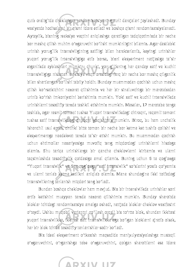 qutb oralig`ida cheklangan randomizatsiyaning turli darajalari joylashadi. Bunday vaziyatda hodisalarni bir qismi idora etiladi va boshqa qismi randomizatsiyalanadi. Aytaylik, bizning reaksiya vaqtini aniqlashga qaratilgan tadqiqotimizda bir necha bor mashq qilish muhim o’zgaruvchi bo’lishi mumkinligini bilamiz. Agar dastlabki urinish yorug`lik intensivligining zaifligi bilan harakterlanib, keyingi urinishlar yuqori yorug`lik intensivligiga etib borsa, bizni eksperiment natijasiga ta`sir etganlikda ayblashlari mumkin: chunki, yorug`likning har qanday zaif va kuchli intensivligiga nisbatan reaktsiya vaqti orasidagi farq bir necha bor mashq qilganlik bilan shartlangan bo’lishi tabiiy holdir. Bunday muammodan qochish uchun mashq qilish ko’rsatkichini nazorat qilishimiz va har bir sinaluvchiga bir marotabadan urinib ko’rish imkoniyatini berishimiz mumkin. Yoki zaif va kuchli intensivlikda urinishlarni tasodifiy tarzda tashkil etishimiz mumkin. Masalan, 12 marotaba tanga tashlab, agar rasmli tomoni tushsa Yuqori intensivlikdagi chiroqni, raqamli tomoni tushsa zaif intensivlikdagi chiroqni yoqishimiz mumkin. Biroq, bu ham unchalik ishonchli usul emas, chunki bitta tomon bir necha bor ketma-ket tushib qolishi va eksperimentga noadekvat tarzda ta`sir etishi mumkin. Bu muammodan qochish uchun ehtimollar nazariyasiga muvofiq teng miqdordagi urinishlarni hisobga olamiz. Shu tariqa urinishlarga bir qancha cheklovlarni kiritamiz va ularni taqsimlashda tasodifiylik qoidasiga amal qilamiz. Buning uchun 6 ta qog`ozga “Yuqori intensivlik” va 6 ta qog`ozga “zaif intensivlik” so’zlarini yozib qo’yamiz va ularni tanlab ketma-ketlikni aniqlab olamiz. Mana shundagina ikki toifadagi intensivlikning tanlanish miqdori teng bo’ladi. Bundan boshqa cheklovlar ham mavjud. Biz bir intensivlikda urinishlar soni ortib ketishini muayyan tarzda nazorat qilishimiz mumkin. Bunday sharoitda bloklar ichidagi randomizatsiya amalga oshadi, natijada bloklar cheklov vazifasini o’taydi. Ushbu muqobil variantni qo’llash orqali biz to’rtta blok, shundan ikkitasi yuqori intensivlikka, ikkitasi zaif intensivlikka ega bo’lgan bloklarni ajratib olsak, har bir blok ichida tasodifiy tanlanishlar sodir bo’ladi. Biz ideal eksperiment o’tkazish maqsadida manipulyatsiyalashga mustaqil o’zgaruvchini, o’rganishga tobe o’zgaruvchini, qolgan sharoitlarni esa idora Ichkivalidlikkaxavfsoluvchiomillar 