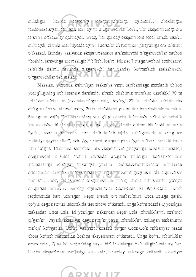 etiladigan hamda tasodifiy o’zgaruvchilarga aylantirib, cheklangan randomizatsiyani tanlasak ham ayrim o’zgaruvchilar borki, ular eksperimentga o’z ta`sirini o’tkazmay qolmaydi. Biroq, har qanday eksperiment ideal tarzda tashkil etilmaydi, chunki real hayotda ayrim hodisalar eksperiment jarayoniga o’z ta`sirini o’tkazadi. Bunday vaziyatda eksperimentator aralashuvchi o’zgaruvchilar qachon “boshini jarayonga suqmasligini” bilishi lozim. Mustaqil o’zgaruvchini boshqaruvi ta`sirida tizimli ravishda o’zgaruvchi har qanday ko’rsatkich aralashuvchi o’zgaruvchilar deb ataladi. Masalan, yuqorida keltirilgan reaktsiya vaqti tajribamizga asoslanib chiroq yorug`ligining uch intensiv darajasini ajratib olishimiz mumkin: dastlabki 20 ta urinishni o’zida mujassamlashtirgan zaif, keyingi 20 ta urinishni o’zida aks ettirgan o’rta va nihoyat oxirgi 20 ta urinishlarni yuqori deb baholashimiz mumkin. Shunga muvofiq “insonlar chiroq yorug`ligi qanchalik intensiv bo’lsa shunchalik tez reaktsiya bildiradilar”, deb xulosa qilsak, kimdir e`tiroz bildirishi mumkin “yo’q, insonlar bir necha bor urinib ko’rib tajriba orttirganlaridan so’ng tez reaktsiya qaytaradilar”, deb. Agar kuzatuvlarga tayanadigan bo’lsak, har ikki holat ham to’g`ri. Muammo shundaki, biz eksperiment jarayoniga bevosita mustaqil o’zgaruvchi ta`sirida tizimli ravishda o’zgarib turadigan ko’rsatkichlarni aralashishiga beixtiyor imkoniyat yaratib berdik.Eksperimentator murakkab o’lchamlarni aniq tizimli tekshirishi va natijalarni Xeminguey uslubida talqin etishi mumkin, biroq, aralashuvchi o’zgaruvchilar uning barcha urinishlarini yo’qqa chiqarishi mumkin. Bunday qiyinchiliklar Coca-Cola va Pepsi-Cola brendi taqdimotida ham uchragan. Pepsi brendi o’z mahsulotini Coca-Colaga qarshi qo’yib degustatorlar ishtirokida test sinovi o’tkazadi, unga ko’ra odatda Q yozilgan stakandan Coca-Cola, M yozilgan stakandan Pepsi-Cola ichimliklarini iste`mol qilganlar. Deyarli aksariyat degustatorlar pepsi ichimliklari solingan stakanlarni ma`qul ko’rganlar. Ushbu vaziyatni kuzatib turgan Coca-Cola rahbariyati tezda chora ko’rish maqsadida boshqa eksperiment o’tkazadi. Unga ko’ra, ichimliklar emas balki, Q va M harflarining qaysi biri insonlarga ma`qulligini aniqlaydilar. Ushbu eksperiment natijasiga asoslanib, shunday xulosaga kelinadi: aksariyat Ichkivalidlikkaxavfsoluvchiomillar 