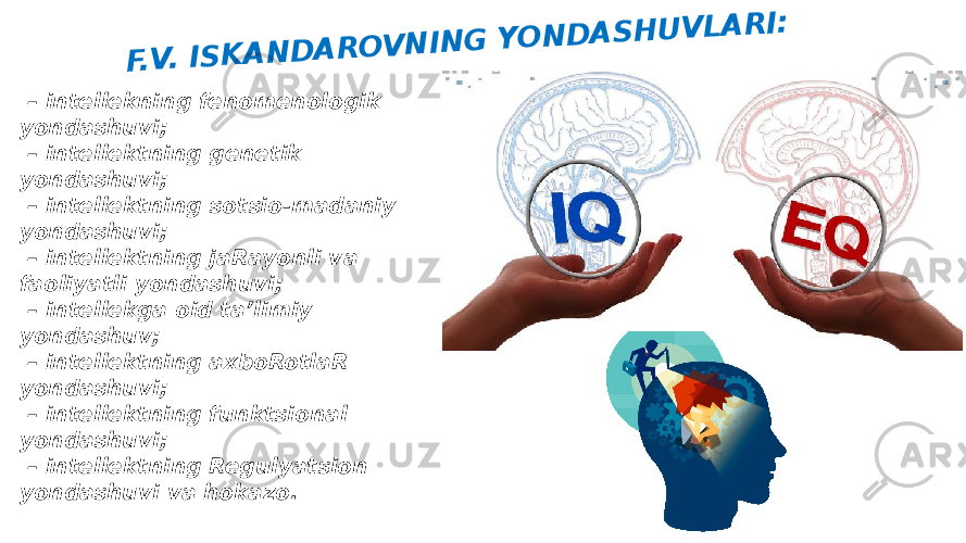  –  intellekning fenomenologik yondashuvi; –  intellektning genetik yondashuvi; –  intellektning sotsio-madaniy yondashuvi; –  intellektning jaRayonli va faoliyatli yondashuvi; –  intellekga oid taʼlimiy yondashuv; –  intellektning axboRotlaR yondashuvi; –  intellektning funktsional yondashuvi; –  intellektning Regulyatsion yondashuvi va hokazo.F .V . IS K A N D A R O V N IN G Y O N D A S H U V L A R I: 