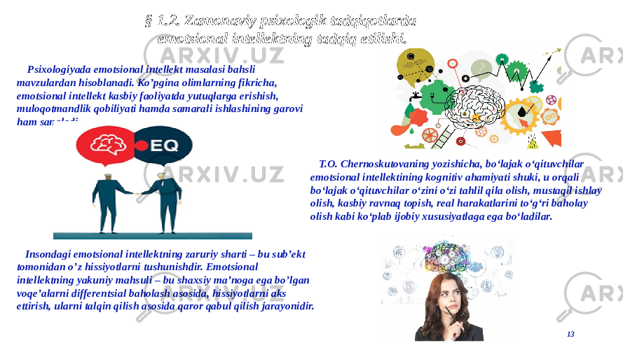 13§ 1.2. Zamonaviy psixologik tadqiqotlarda emotsional intellektning tadqiq etilishi. Psixologiyada emotsional intellekt masalasi bahsli mavzulardan hisoblanadi. Koʼpgina olimlarning fikricha, emotsional intellekt kasbiy faoliyatda yutuqlarga erishish, muloqotmandlik qobiliyati hamda samarali ishlashining garovi ham sanaladi. Insondagi emotsional intellektning zaruriy sharti – bu subʼekt tomonidan oʼz hissiyotlarni tushunishdir. Emotsional intellektning yakuniy mahsuli – bu shaxsiy maʼnoga ega boʼlgan voqeʼalarni differentsial baholash asosida, hissiyotlarni aks ettirish, ularni talqin qilish asosida qaror qabul qilish jarayonidir. T.O. Chernoskutovaning yozishicha, bo‘lajak o‘qituvchilar emotsional intellektining kognitiv ahamiyati shuki, u orqali bo‘lajak o‘qituvchilar o‘zini o‘zi tahlil qila olish, mustaqil ishlay olish, kasbiy ravnaq topish, real harakatlarini to‘g‘ri baholay olish kabi ko‘plab ijobiy xususiyatlaga ega bo‘ladilar. 