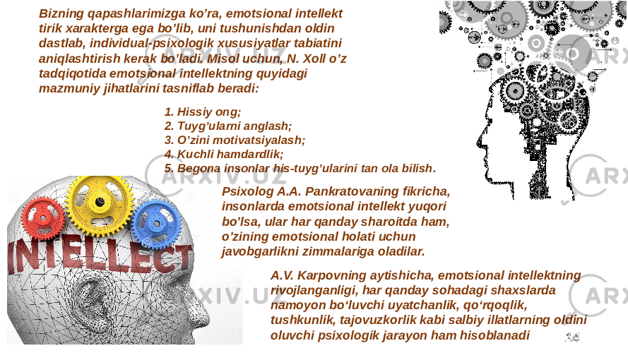 14Bizning qapashlarimizga koʼra, emotsional intellekt tirik xarakterga ega boʼlib, uni tushunishdan oldin dastlab, individual-psixologik xususiyatlar tabiatini aniqlashtirish kerak boʼladi. Misol uchun, N. Xoll oʼz tadqiqotida emotsional intellektning quyidagi mazmuniy jihatlarini tasniflab beradi: 1. Hissiy ong; 2. Tuygʼularni anglash; 3. Oʼzini motivatsiyalash; 4. Kuchli hamdardlik; 5. Begona insonlar his-tuygʼularini tan ola bilish. Psixolog A.A. Pankratovaning fikricha, insonlarda emotsional intellekt yuqori boʼlsa, ular har qanday sharoitda ham, oʼzining emotsional holati uchun javobgarlikni zimmalariga oladilar. A.V. Karpovning aytishicha, emotsional intellektning rivojlanganligi, har qanday sohadagi shaxslarda namoyon bo‘luvchi uyatchanlik, qo‘rqoqlik, tushkunlik, tajovuzkorlik kabi salbiy illatlarning oldini oluvchi psixologik jarayon ham hisoblanadi 