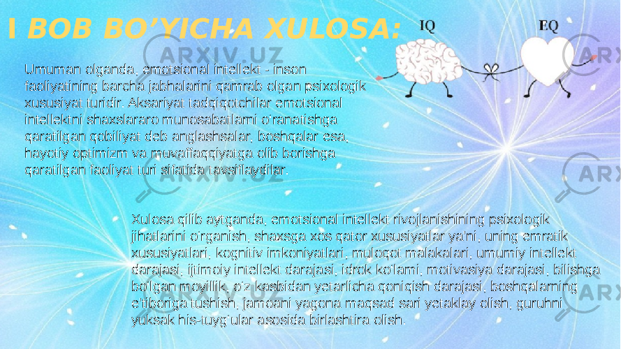 16I BOB BO’YICHA XULOSA: Umuman olganda, emotsional intellekt - inson faoliyatining barcha jabhalarini qamrab olgan psixologik xususiyat turidir. Aksariyat tadqiqotchilar emotsional intellektni shaxslararo munosabatlarni o‘ranatishga qaratilgan qobiliyat deb anglashsalar, boshqalar esa, hayotiy optimizm va muvaffaqqiyatga olib borishga qaratilgan faoliyat turi sifatida tavsiflaydilar. Xulosa qilib aytganda, emotsional intellekt rivojlanishining psixologik jihatlarini o‘rganish, shaxsga xos qator xususiyatlar ya&#39;ni, uning emratik xususiyatlari, kognitiv imkoniyatlari, muloqot malakalari, umumiy intellekt darajasi, ijtimoiy intellekt darajasi, idrok ko‘lami, motivasiya darajasi, bilishga bo‘lgan moyillik, o‘z kasbidan yetarlicha qoniqish darajasi, boshqalarning e&#39;tiboriga tushish, jamoani yagona maqsad sari yetaklay olish, guruhni yuksak his-tuyg‘ular asosida birlashtira olish. 