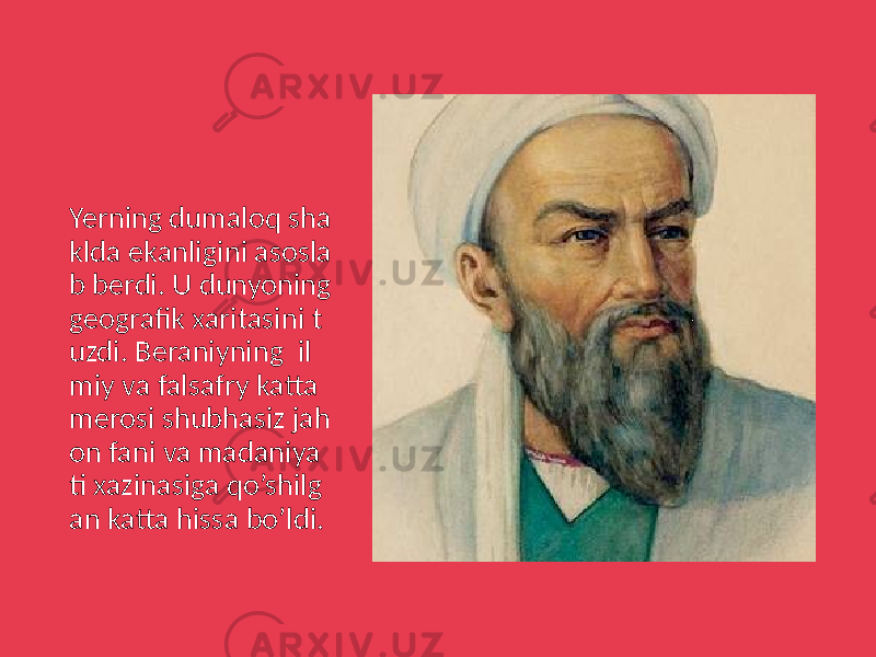 Yerning dumaloq sha klda ekanligini asosla b berdi. U dunyoning geografik xaritasini t uzdi. Beraniyning il miy va falsafry katta merosi shubhasiz jah on fani va madaniya ti xazinasiga qo’shilg an katta hissa bo’ldi. 