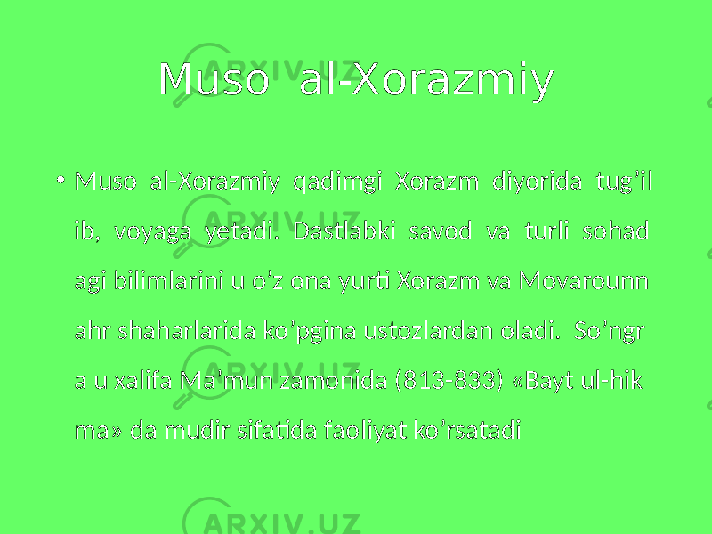 Muso al-Xorazmiy • Muso al-Xorazmiy qadimgi Xorazm diyorida tug’il ib, voyaga yetadi. Dastlabki savod va turli sohad agi bilimlarini u o’z ona yurti Xorazm va Movarounn ahr shaharlarida ko’pgina ustozlardan oladi. So’ngr a u xalifa Ma’mun zamonida (813-833) «Bayt ul-hik ma» da mudir sifatida faoliyat ko’rsatadi 