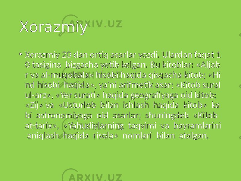 Xorazmiy • Xorazmiy 20 dan ortiq asarlar yozdi. Ulardan faqat 1 0 tasigina bizgacha yetib kelgan. Bu kitoblar: «Aljab r va al-muqobala» hisobi haqida qisqacha kitob; «Hi nd hisobi haqida», ya’ni arifmetik asar; «Kitob sural ul-arz», «Yer surati» haqida geografiyaga oid kitob; «Zij» va «Usturlob bilan ishlash haqida kitob» ka bi astronomiyaga oid asarlar; shuningdek «Kitob at-tarix», «Yahudiylarning taqvimi va bayramlarini aniqlash haqida risola» nomlari bilan atalgan. 