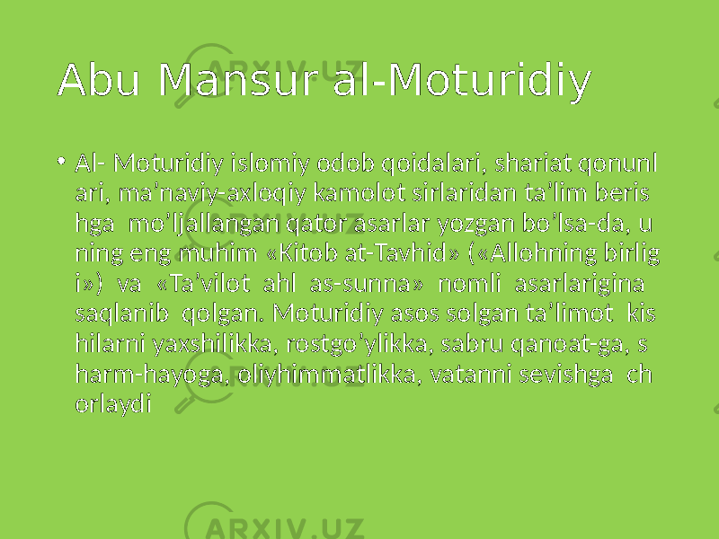 Abu Mansur al-Moturidiy • Al- Moturidiy islomiy odob qoidalari, shariat qonunl ari, ma’naviy-axloqiy kamolot sirlaridan ta’lim beris hga mo’ljallangan qator asarlar yozgan bo’lsa-da, u ning eng muhim «Kitob at-Tavhid» («Allohning birlig i») va «Ta’vilot ahl as-sunna» nomli asarlarigina saqlanib qolgan. Moturidiy asos solgan ta’limot kis hilarni yaxshilikka, rostgo’ylikka, sabru qanoat-ga, s harm-hayoga, oliyhimmatlikka, vatanni sevishga ch orlaydi 