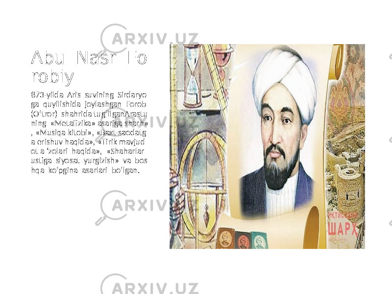 Abu Nasr Fo robiy 873-yilda Aris suvining Sirdaryo ga quyilishida joylashgan Forob (O’tror) shahrida tug’ilganArastu ning «Metafizika» asariga sharh» , «Musiqa kitobi», «Baxt-saodatg a erishuv haqida», «Tirik mavjud ot a ‘zolari haqida», «Shaharlar ustiga siyosat yurgizish» va bos hqa ko’pgina asarlari bo’lgan. 